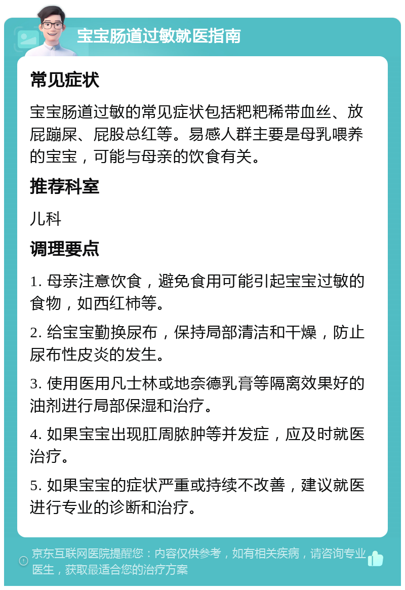 宝宝肠道过敏就医指南 常见症状 宝宝肠道过敏的常见症状包括粑粑稀带血丝、放屁蹦屎、屁股总红等。易感人群主要是母乳喂养的宝宝，可能与母亲的饮食有关。 推荐科室 儿科 调理要点 1. 母亲注意饮食，避免食用可能引起宝宝过敏的食物，如西红柿等。 2. 给宝宝勤换尿布，保持局部清洁和干燥，防止尿布性皮炎的发生。 3. 使用医用凡士林或地奈德乳膏等隔离效果好的油剂进行局部保湿和治疗。 4. 如果宝宝出现肛周脓肿等并发症，应及时就医治疗。 5. 如果宝宝的症状严重或持续不改善，建议就医进行专业的诊断和治疗。