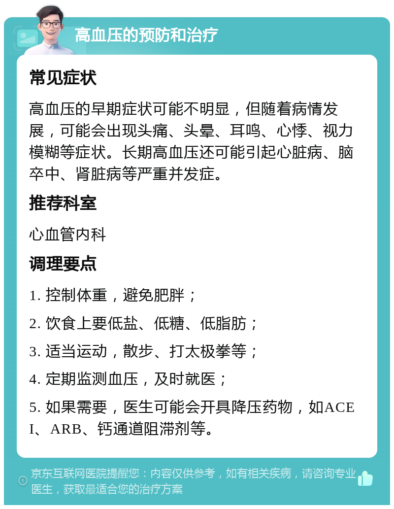 高血压的预防和治疗 常见症状 高血压的早期症状可能不明显，但随着病情发展，可能会出现头痛、头晕、耳鸣、心悸、视力模糊等症状。长期高血压还可能引起心脏病、脑卒中、肾脏病等严重并发症。 推荐科室 心血管内科 调理要点 1. 控制体重，避免肥胖； 2. 饮食上要低盐、低糖、低脂肪； 3. 适当运动，散步、打太极拳等； 4. 定期监测血压，及时就医； 5. 如果需要，医生可能会开具降压药物，如ACEI、ARB、钙通道阻滞剂等。