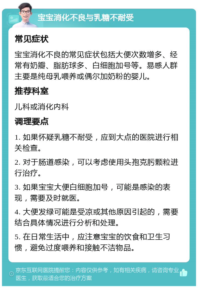 宝宝消化不良与乳糖不耐受 常见症状 宝宝消化不良的常见症状包括大便次数增多、经常有奶瓣、脂肪球多、白细胞加号等。易感人群主要是纯母乳喂养或偶尔加奶粉的婴儿。 推荐科室 儿科或消化内科 调理要点 1. 如果怀疑乳糖不耐受，应到大点的医院进行相关检查。 2. 对于肠道感染，可以考虑使用头孢克肟颗粒进行治疗。 3. 如果宝宝大便白细胞加号，可能是感染的表现，需要及时就医。 4. 大便发绿可能是受凉或其他原因引起的，需要结合具体情况进行分析和处理。 5. 在日常生活中，应注意宝宝的饮食和卫生习惯，避免过度喂养和接触不洁物品。