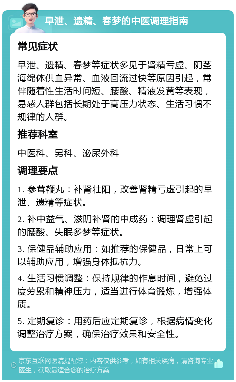 早泄、遗精、春梦的中医调理指南 常见症状 早泄、遗精、春梦等症状多见于肾精亏虚、阴茎海绵体供血异常、血液回流过快等原因引起，常伴随着性生活时间短、腰酸、精液发黄等表现，易感人群包括长期处于高压力状态、生活习惯不规律的人群。 推荐科室 中医科、男科、泌尿外科 调理要点 1. 参茸鞭丸：补肾壮阳，改善肾精亏虚引起的早泄、遗精等症状。 2. 补中益气、滋阴补肾的中成药：调理肾虚引起的腰酸、失眠多梦等症状。 3. 保健品辅助应用：如推荐的保健品，日常上可以辅助应用，增强身体抵抗力。 4. 生活习惯调整：保持规律的作息时间，避免过度劳累和精神压力，适当进行体育锻炼，增强体质。 5. 定期复诊：用药后应定期复诊，根据病情变化调整治疗方案，确保治疗效果和安全性。