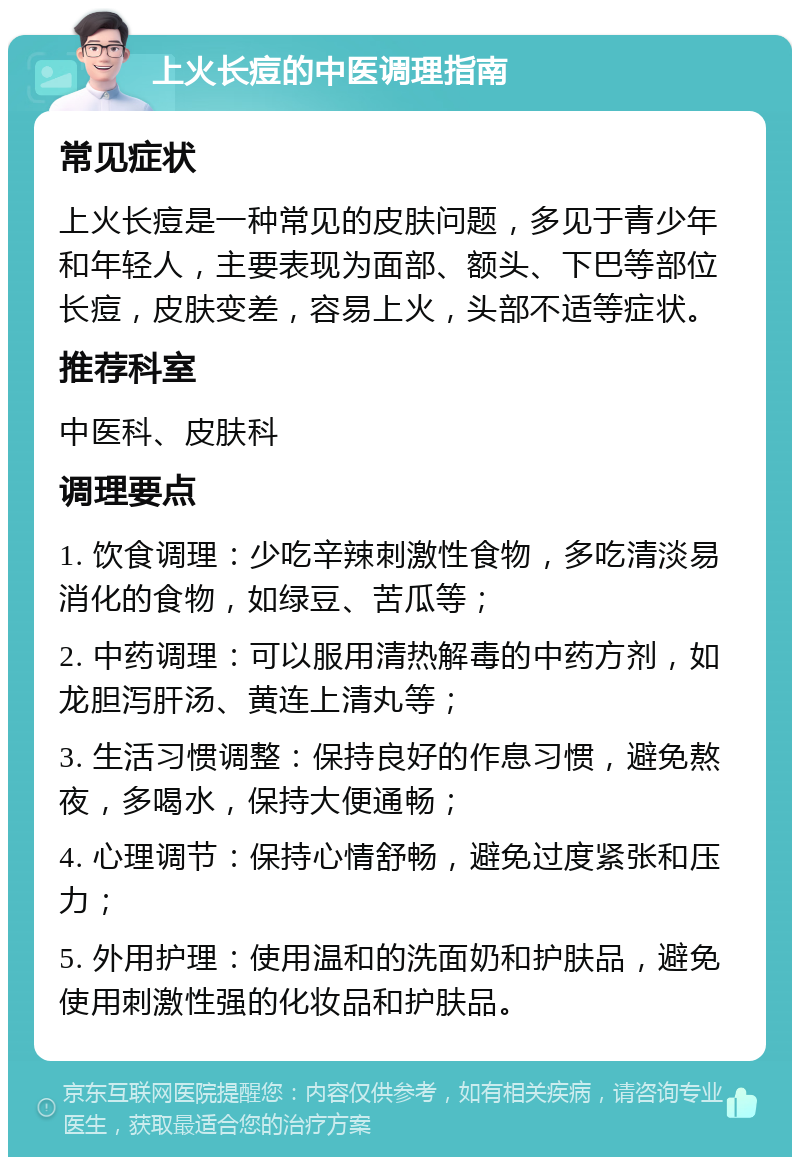 上火长痘的中医调理指南 常见症状 上火长痘是一种常见的皮肤问题，多见于青少年和年轻人，主要表现为面部、额头、下巴等部位长痘，皮肤变差，容易上火，头部不适等症状。 推荐科室 中医科、皮肤科 调理要点 1. 饮食调理：少吃辛辣刺激性食物，多吃清淡易消化的食物，如绿豆、苦瓜等； 2. 中药调理：可以服用清热解毒的中药方剂，如龙胆泻肝汤、黄连上清丸等； 3. 生活习惯调整：保持良好的作息习惯，避免熬夜，多喝水，保持大便通畅； 4. 心理调节：保持心情舒畅，避免过度紧张和压力； 5. 外用护理：使用温和的洗面奶和护肤品，避免使用刺激性强的化妆品和护肤品。