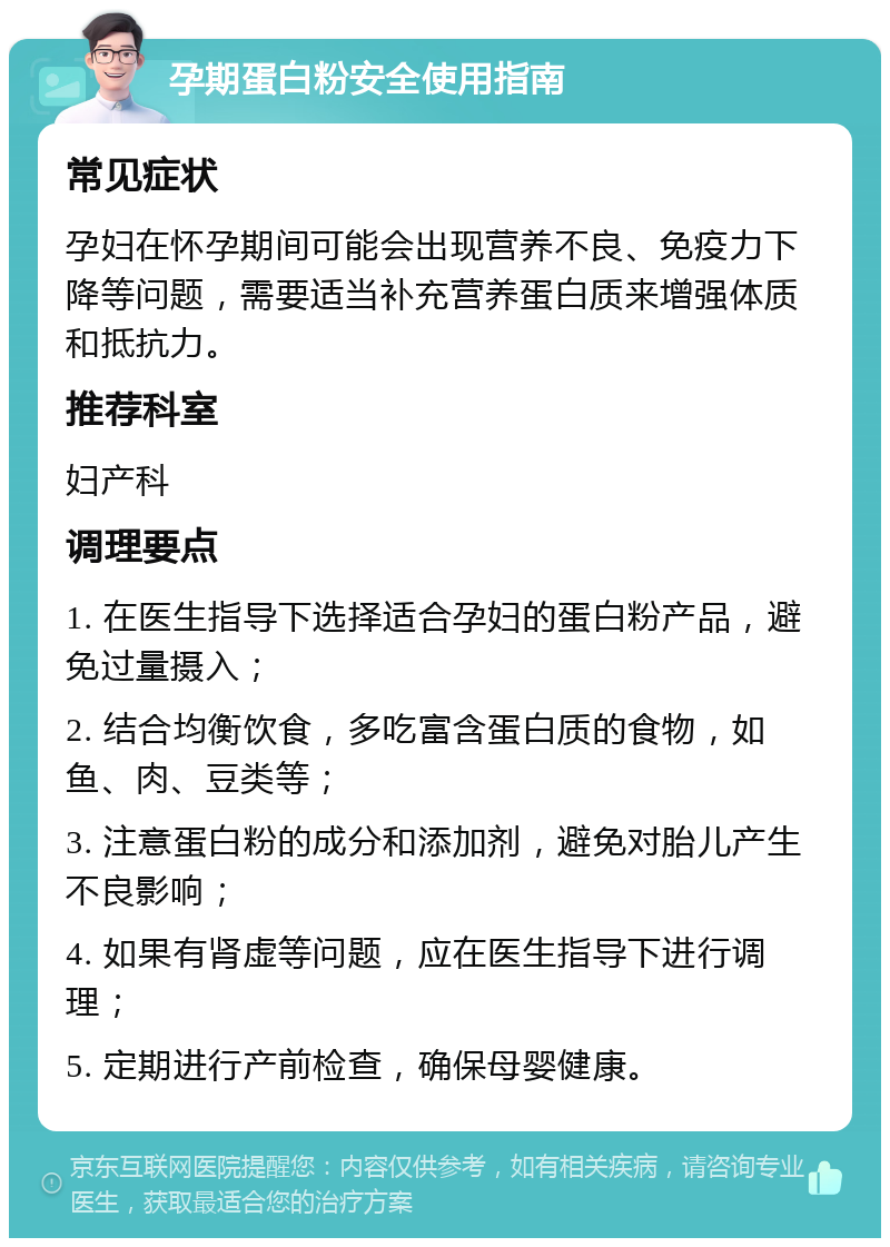 孕期蛋白粉安全使用指南 常见症状 孕妇在怀孕期间可能会出现营养不良、免疫力下降等问题，需要适当补充营养蛋白质来增强体质和抵抗力。 推荐科室 妇产科 调理要点 1. 在医生指导下选择适合孕妇的蛋白粉产品，避免过量摄入； 2. 结合均衡饮食，多吃富含蛋白质的食物，如鱼、肉、豆类等； 3. 注意蛋白粉的成分和添加剂，避免对胎儿产生不良影响； 4. 如果有肾虚等问题，应在医生指导下进行调理； 5. 定期进行产前检查，确保母婴健康。