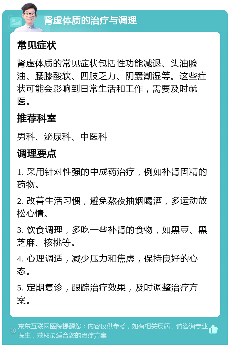 肾虚体质的治疗与调理 常见症状 肾虚体质的常见症状包括性功能减退、头油脸油、腰膝酸软、四肢乏力、阴囊潮湿等。这些症状可能会影响到日常生活和工作，需要及时就医。 推荐科室 男科、泌尿科、中医科 调理要点 1. 采用针对性强的中成药治疗，例如补肾固精的药物。 2. 改善生活习惯，避免熬夜抽烟喝酒，多运动放松心情。 3. 饮食调理，多吃一些补肾的食物，如黑豆、黑芝麻、核桃等。 4. 心理调适，减少压力和焦虑，保持良好的心态。 5. 定期复诊，跟踪治疗效果，及时调整治疗方案。