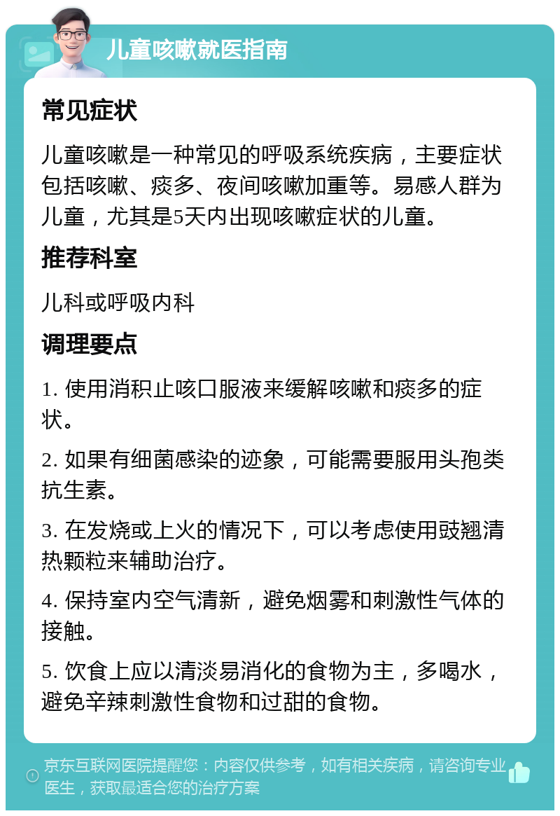 儿童咳嗽就医指南 常见症状 儿童咳嗽是一种常见的呼吸系统疾病，主要症状包括咳嗽、痰多、夜间咳嗽加重等。易感人群为儿童，尤其是5天内出现咳嗽症状的儿童。 推荐科室 儿科或呼吸内科 调理要点 1. 使用消积止咳口服液来缓解咳嗽和痰多的症状。 2. 如果有细菌感染的迹象，可能需要服用头孢类抗生素。 3. 在发烧或上火的情况下，可以考虑使用豉翘清热颗粒来辅助治疗。 4. 保持室内空气清新，避免烟雾和刺激性气体的接触。 5. 饮食上应以清淡易消化的食物为主，多喝水，避免辛辣刺激性食物和过甜的食物。