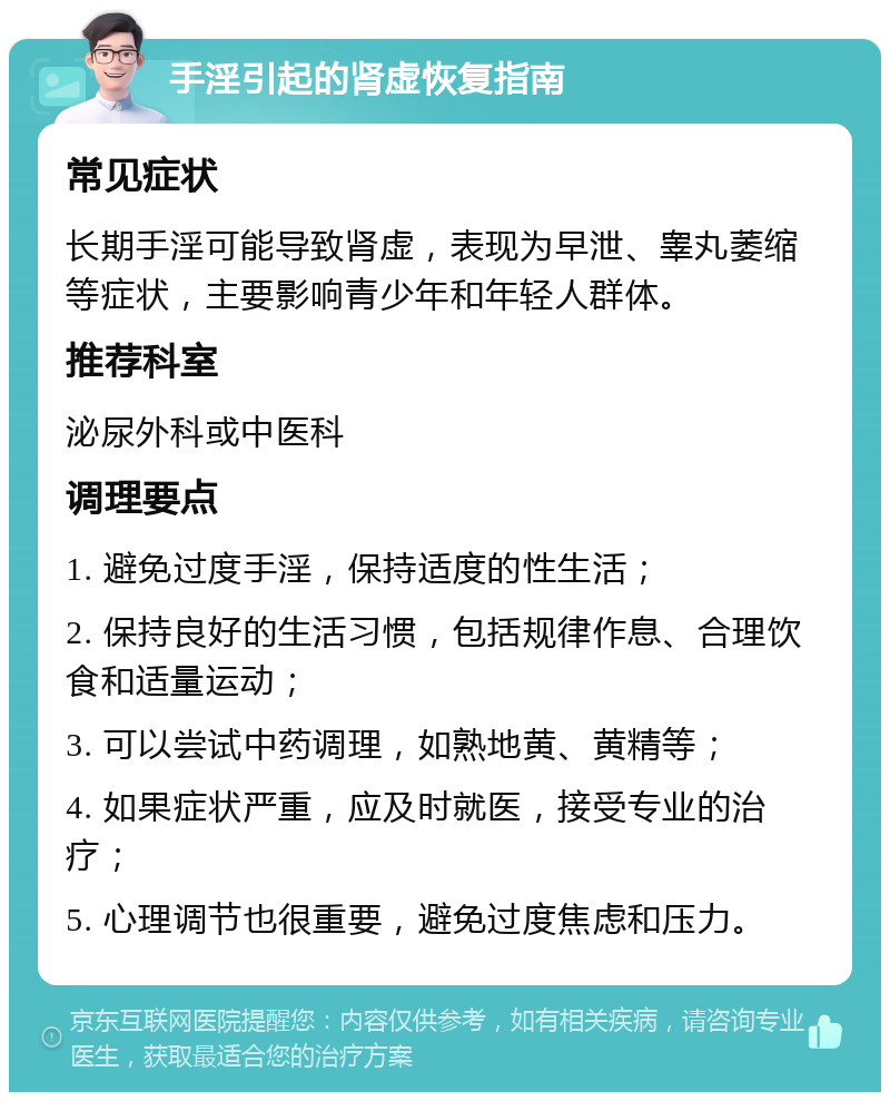 手淫引起的肾虚恢复指南 常见症状 长期手淫可能导致肾虚，表现为早泄、睾丸萎缩等症状，主要影响青少年和年轻人群体。 推荐科室 泌尿外科或中医科 调理要点 1. 避免过度手淫，保持适度的性生活； 2. 保持良好的生活习惯，包括规律作息、合理饮食和适量运动； 3. 可以尝试中药调理，如熟地黄、黄精等； 4. 如果症状严重，应及时就医，接受专业的治疗； 5. 心理调节也很重要，避免过度焦虑和压力。