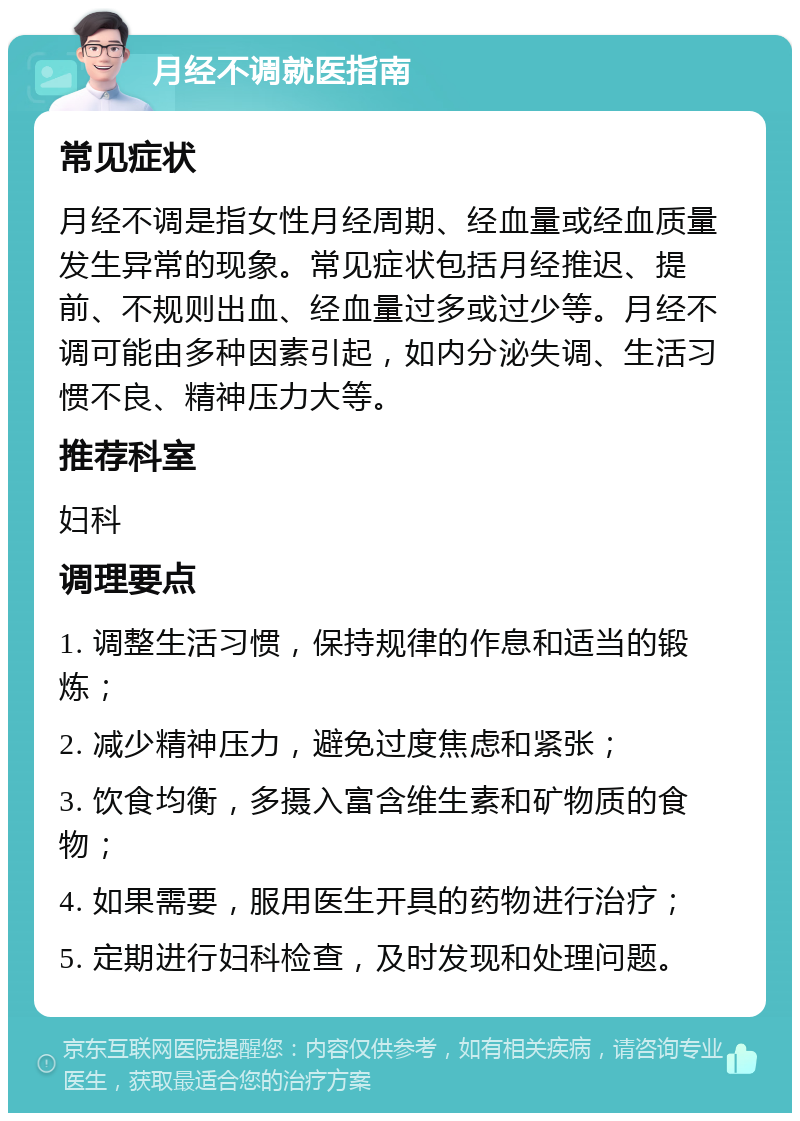 月经不调就医指南 常见症状 月经不调是指女性月经周期、经血量或经血质量发生异常的现象。常见症状包括月经推迟、提前、不规则出血、经血量过多或过少等。月经不调可能由多种因素引起，如内分泌失调、生活习惯不良、精神压力大等。 推荐科室 妇科 调理要点 1. 调整生活习惯，保持规律的作息和适当的锻炼； 2. 减少精神压力，避免过度焦虑和紧张； 3. 饮食均衡，多摄入富含维生素和矿物质的食物； 4. 如果需要，服用医生开具的药物进行治疗； 5. 定期进行妇科检查，及时发现和处理问题。