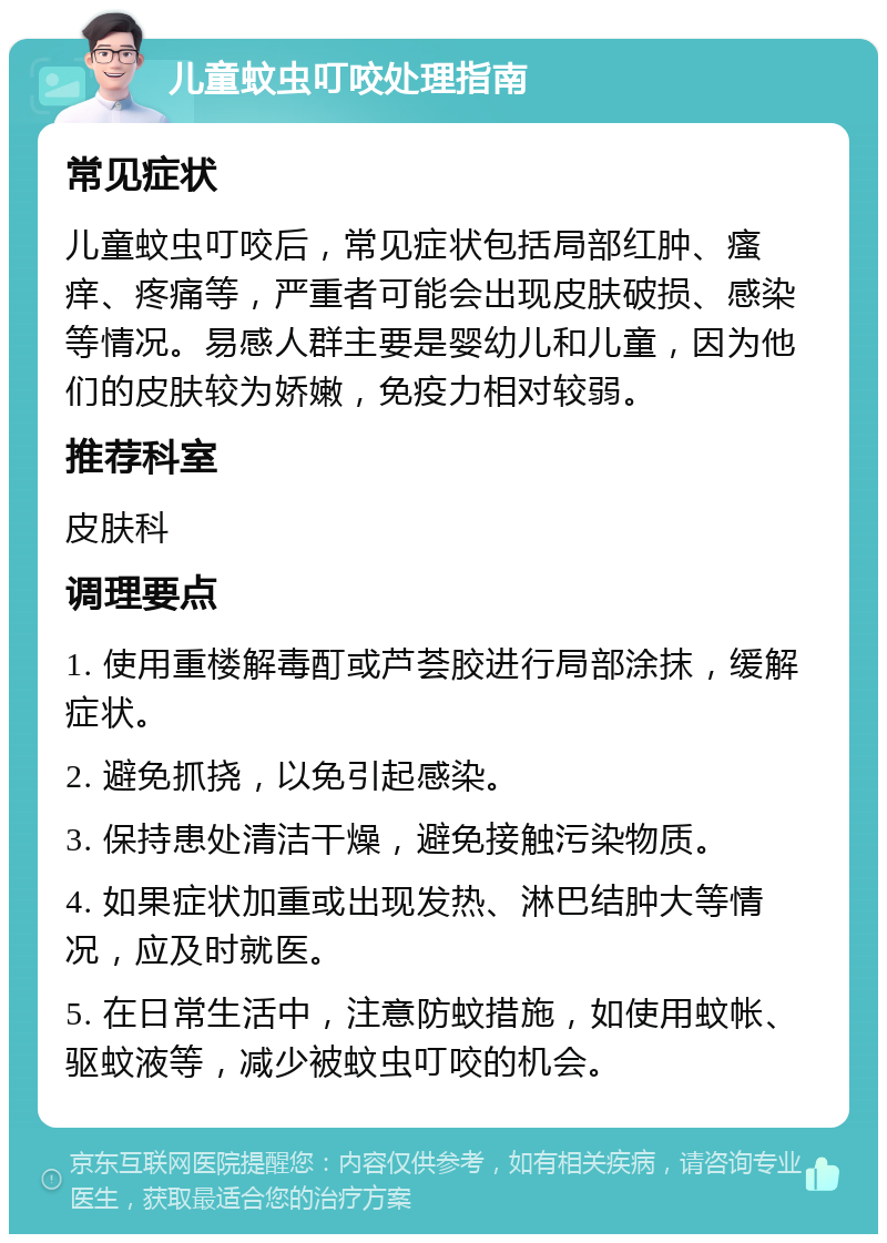 儿童蚊虫叮咬处理指南 常见症状 儿童蚊虫叮咬后，常见症状包括局部红肿、瘙痒、疼痛等，严重者可能会出现皮肤破损、感染等情况。易感人群主要是婴幼儿和儿童，因为他们的皮肤较为娇嫩，免疫力相对较弱。 推荐科室 皮肤科 调理要点 1. 使用重楼解毒酊或芦荟胶进行局部涂抹，缓解症状。 2. 避免抓挠，以免引起感染。 3. 保持患处清洁干燥，避免接触污染物质。 4. 如果症状加重或出现发热、淋巴结肿大等情况，应及时就医。 5. 在日常生活中，注意防蚊措施，如使用蚊帐、驱蚊液等，减少被蚊虫叮咬的机会。