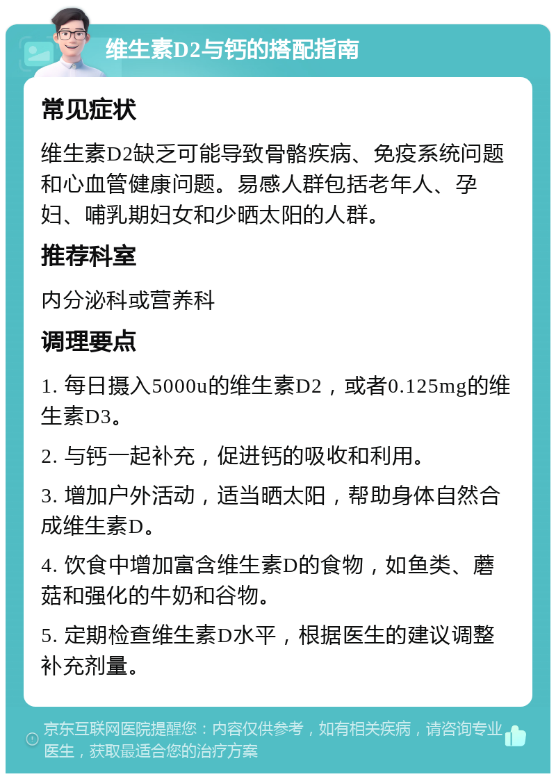 维生素D2与钙的搭配指南 常见症状 维生素D2缺乏可能导致骨骼疾病、免疫系统问题和心血管健康问题。易感人群包括老年人、孕妇、哺乳期妇女和少晒太阳的人群。 推荐科室 内分泌科或营养科 调理要点 1. 每日摄入5000u的维生素D2，或者0.125mg的维生素D3。 2. 与钙一起补充，促进钙的吸收和利用。 3. 增加户外活动，适当晒太阳，帮助身体自然合成维生素D。 4. 饮食中增加富含维生素D的食物，如鱼类、蘑菇和强化的牛奶和谷物。 5. 定期检查维生素D水平，根据医生的建议调整补充剂量。