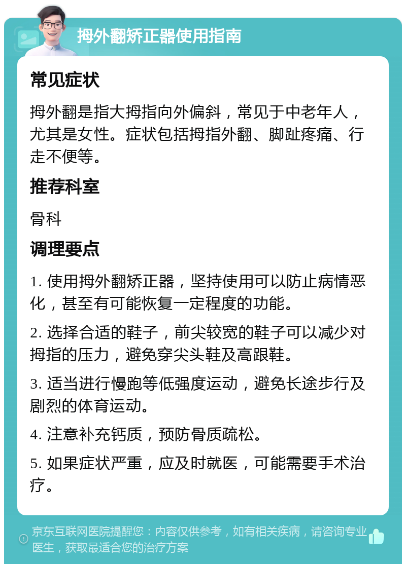 拇外翻矫正器使用指南 常见症状 拇外翻是指大拇指向外偏斜，常见于中老年人，尤其是女性。症状包括拇指外翻、脚趾疼痛、行走不便等。 推荐科室 骨科 调理要点 1. 使用拇外翻矫正器，坚持使用可以防止病情恶化，甚至有可能恢复一定程度的功能。 2. 选择合适的鞋子，前尖较宽的鞋子可以减少对拇指的压力，避免穿尖头鞋及高跟鞋。 3. 适当进行慢跑等低强度运动，避免长途步行及剧烈的体育运动。 4. 注意补充钙质，预防骨质疏松。 5. 如果症状严重，应及时就医，可能需要手术治疗。