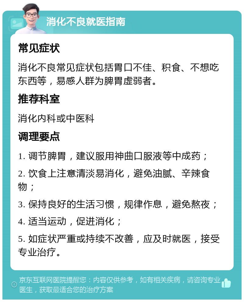 消化不良就医指南 常见症状 消化不良常见症状包括胃口不佳、积食、不想吃东西等，易感人群为脾胃虚弱者。 推荐科室 消化内科或中医科 调理要点 1. 调节脾胃，建议服用神曲口服液等中成药； 2. 饮食上注意清淡易消化，避免油腻、辛辣食物； 3. 保持良好的生活习惯，规律作息，避免熬夜； 4. 适当运动，促进消化； 5. 如症状严重或持续不改善，应及时就医，接受专业治疗。