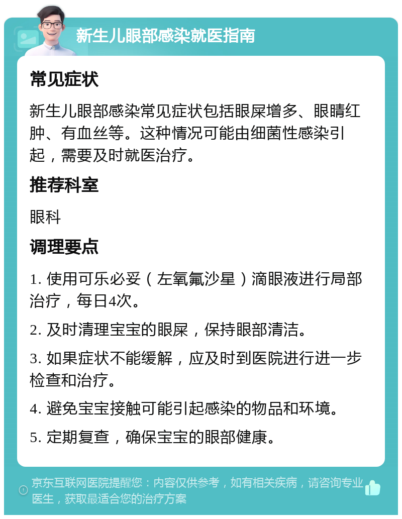 新生儿眼部感染就医指南 常见症状 新生儿眼部感染常见症状包括眼屎增多、眼睛红肿、有血丝等。这种情况可能由细菌性感染引起，需要及时就医治疗。 推荐科室 眼科 调理要点 1. 使用可乐必妥（左氧氟沙星）滴眼液进行局部治疗，每日4次。 2. 及时清理宝宝的眼屎，保持眼部清洁。 3. 如果症状不能缓解，应及时到医院进行进一步检查和治疗。 4. 避免宝宝接触可能引起感染的物品和环境。 5. 定期复查，确保宝宝的眼部健康。