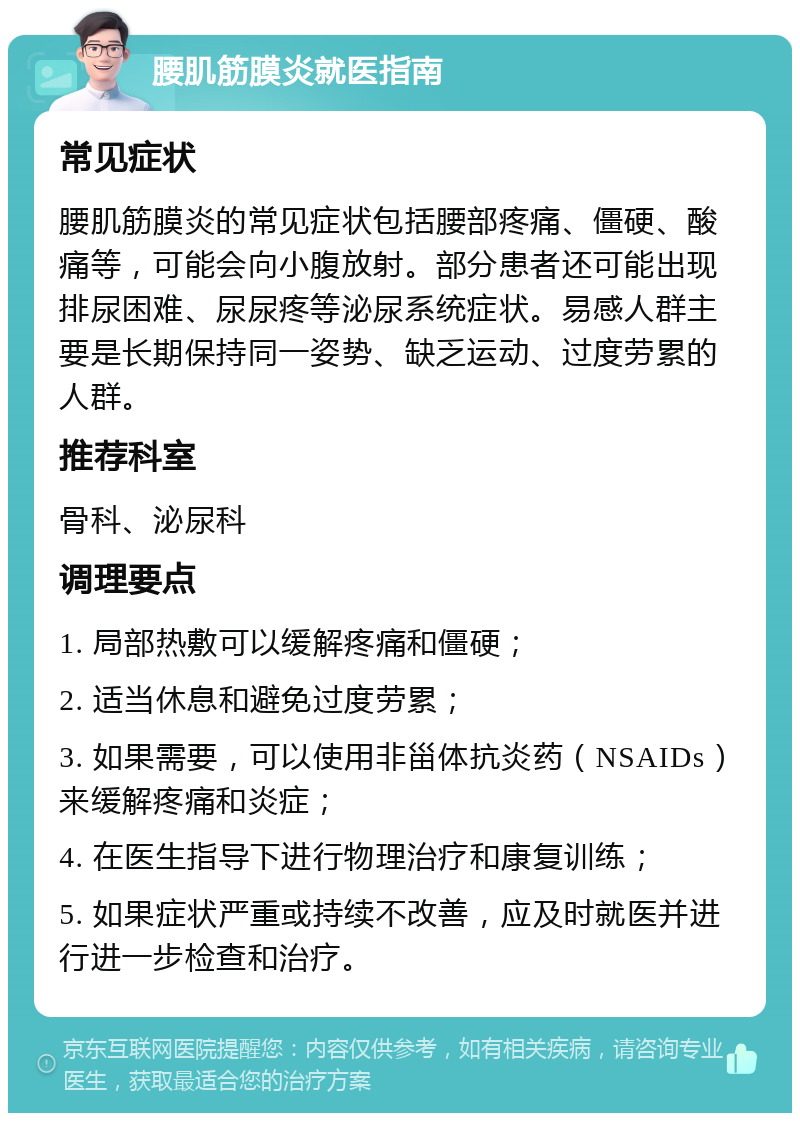 腰肌筋膜炎就医指南 常见症状 腰肌筋膜炎的常见症状包括腰部疼痛、僵硬、酸痛等，可能会向小腹放射。部分患者还可能出现排尿困难、尿尿疼等泌尿系统症状。易感人群主要是长期保持同一姿势、缺乏运动、过度劳累的人群。 推荐科室 骨科、泌尿科 调理要点 1. 局部热敷可以缓解疼痛和僵硬； 2. 适当休息和避免过度劳累； 3. 如果需要，可以使用非甾体抗炎药（NSAIDs）来缓解疼痛和炎症； 4. 在医生指导下进行物理治疗和康复训练； 5. 如果症状严重或持续不改善，应及时就医并进行进一步检查和治疗。