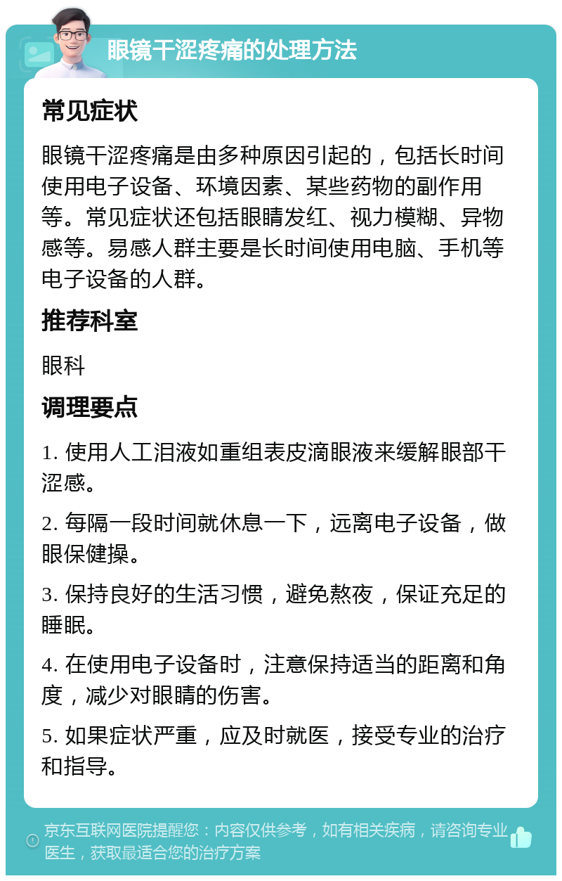 眼镜干涩疼痛的处理方法 常见症状 眼镜干涩疼痛是由多种原因引起的，包括长时间使用电子设备、环境因素、某些药物的副作用等。常见症状还包括眼睛发红、视力模糊、异物感等。易感人群主要是长时间使用电脑、手机等电子设备的人群。 推荐科室 眼科 调理要点 1. 使用人工泪液如重组表皮滴眼液来缓解眼部干涩感。 2. 每隔一段时间就休息一下，远离电子设备，做眼保健操。 3. 保持良好的生活习惯，避免熬夜，保证充足的睡眠。 4. 在使用电子设备时，注意保持适当的距离和角度，减少对眼睛的伤害。 5. 如果症状严重，应及时就医，接受专业的治疗和指导。