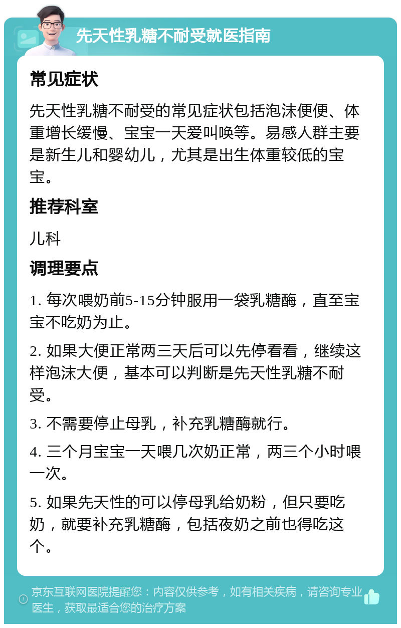 先天性乳糖不耐受就医指南 常见症状 先天性乳糖不耐受的常见症状包括泡沫便便、体重增长缓慢、宝宝一天爱叫唤等。易感人群主要是新生儿和婴幼儿，尤其是出生体重较低的宝宝。 推荐科室 儿科 调理要点 1. 每次喂奶前5-15分钟服用一袋乳糖酶，直至宝宝不吃奶为止。 2. 如果大便正常两三天后可以先停看看，继续这样泡沫大便，基本可以判断是先天性乳糖不耐受。 3. 不需要停止母乳，补充乳糖酶就行。 4. 三个月宝宝一天喂几次奶正常，两三个小时喂一次。 5. 如果先天性的可以停母乳给奶粉，但只要吃奶，就要补充乳糖酶，包括夜奶之前也得吃这个。