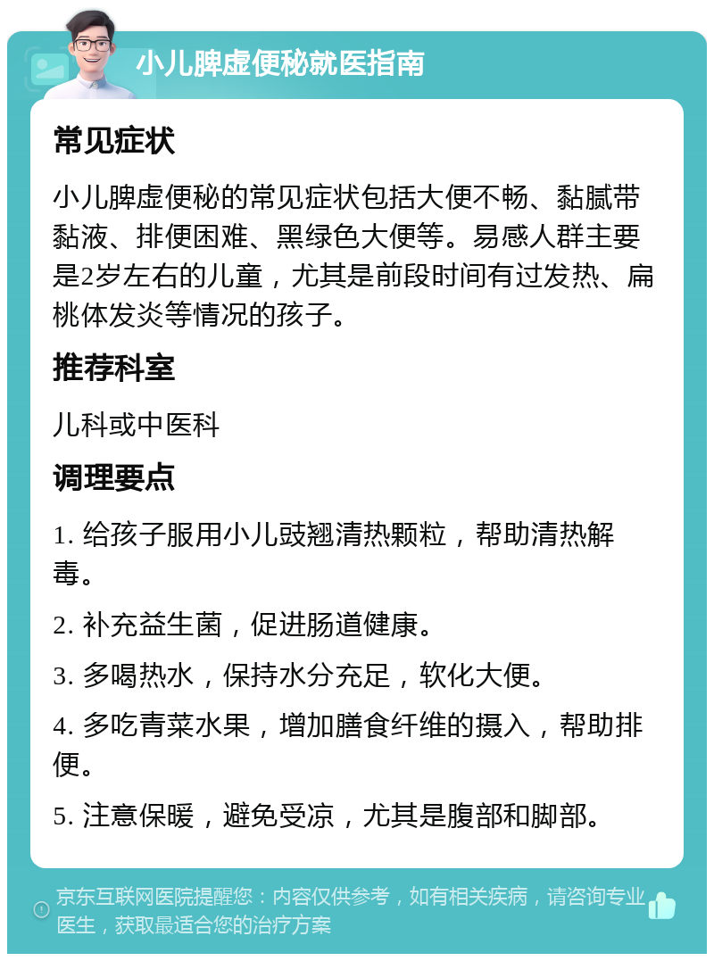 小儿脾虚便秘就医指南 常见症状 小儿脾虚便秘的常见症状包括大便不畅、黏腻带黏液、排便困难、黑绿色大便等。易感人群主要是2岁左右的儿童，尤其是前段时间有过发热、扁桃体发炎等情况的孩子。 推荐科室 儿科或中医科 调理要点 1. 给孩子服用小儿豉翘清热颗粒，帮助清热解毒。 2. 补充益生菌，促进肠道健康。 3. 多喝热水，保持水分充足，软化大便。 4. 多吃青菜水果，增加膳食纤维的摄入，帮助排便。 5. 注意保暖，避免受凉，尤其是腹部和脚部。