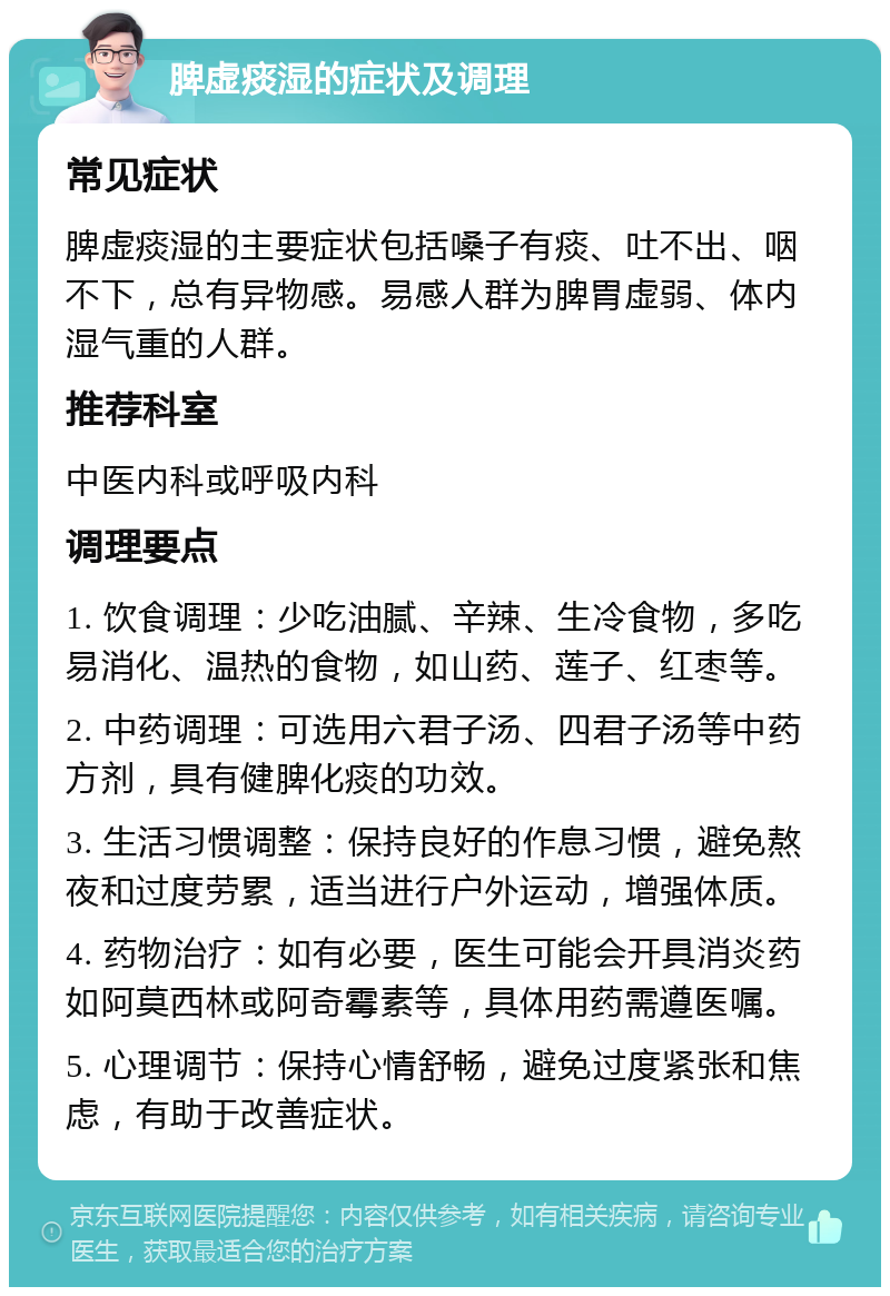 脾虚痰湿的症状及调理 常见症状 脾虚痰湿的主要症状包括嗓子有痰、吐不出、咽不下，总有异物感。易感人群为脾胃虚弱、体内湿气重的人群。 推荐科室 中医内科或呼吸内科 调理要点 1. 饮食调理：少吃油腻、辛辣、生冷食物，多吃易消化、温热的食物，如山药、莲子、红枣等。 2. 中药调理：可选用六君子汤、四君子汤等中药方剂，具有健脾化痰的功效。 3. 生活习惯调整：保持良好的作息习惯，避免熬夜和过度劳累，适当进行户外运动，增强体质。 4. 药物治疗：如有必要，医生可能会开具消炎药如阿莫西林或阿奇霉素等，具体用药需遵医嘱。 5. 心理调节：保持心情舒畅，避免过度紧张和焦虑，有助于改善症状。