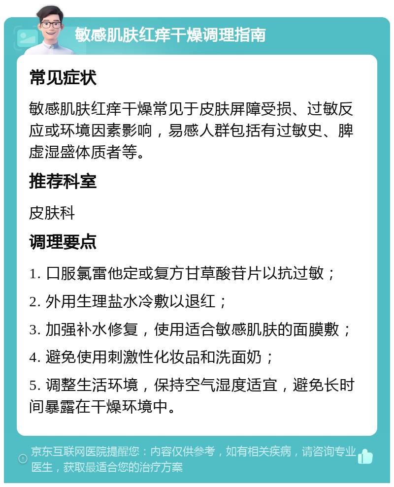 敏感肌肤红痒干燥调理指南 常见症状 敏感肌肤红痒干燥常见于皮肤屏障受损、过敏反应或环境因素影响，易感人群包括有过敏史、脾虚湿盛体质者等。 推荐科室 皮肤科 调理要点 1. 口服氯雷他定或复方甘草酸苷片以抗过敏； 2. 外用生理盐水冷敷以退红； 3. 加强补水修复，使用适合敏感肌肤的面膜敷； 4. 避免使用刺激性化妆品和洗面奶； 5. 调整生活环境，保持空气湿度适宜，避免长时间暴露在干燥环境中。