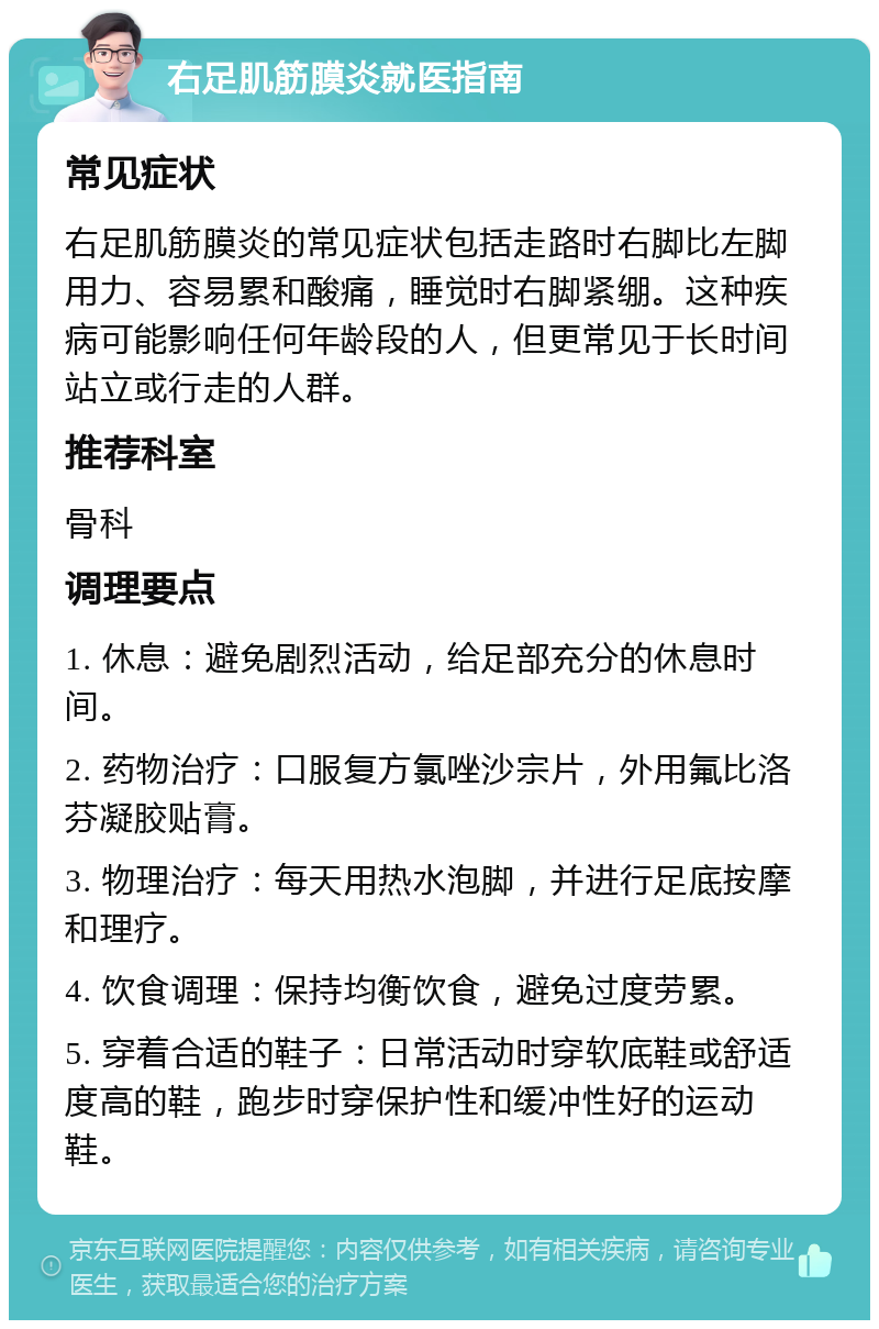 右足肌筋膜炎就医指南 常见症状 右足肌筋膜炎的常见症状包括走路时右脚比左脚用力、容易累和酸痛，睡觉时右脚紧绷。这种疾病可能影响任何年龄段的人，但更常见于长时间站立或行走的人群。 推荐科室 骨科 调理要点 1. 休息：避免剧烈活动，给足部充分的休息时间。 2. 药物治疗：口服复方氯唑沙宗片，外用氟比洛芬凝胶贴膏。 3. 物理治疗：每天用热水泡脚，并进行足底按摩和理疗。 4. 饮食调理：保持均衡饮食，避免过度劳累。 5. 穿着合适的鞋子：日常活动时穿软底鞋或舒适度高的鞋，跑步时穿保护性和缓冲性好的运动鞋。