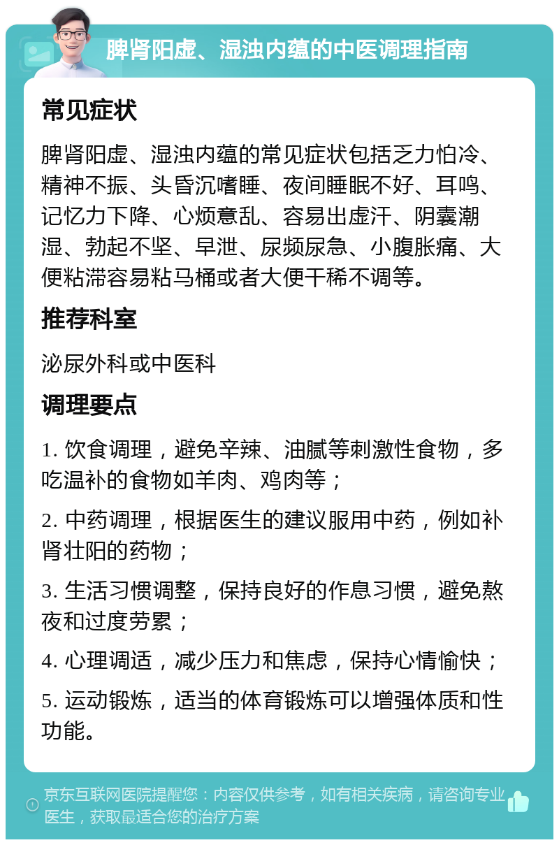 脾肾阳虚、湿浊内蕴的中医调理指南 常见症状 脾肾阳虚、湿浊内蕴的常见症状包括乏力怕冷、精神不振、头昏沉嗜睡、夜间睡眠不好、耳鸣、记忆力下降、心烦意乱、容易出虚汗、阴囊潮湿、勃起不坚、早泄、尿频尿急、小腹胀痛、大便粘滞容易粘马桶或者大便干稀不调等。 推荐科室 泌尿外科或中医科 调理要点 1. 饮食调理，避免辛辣、油腻等刺激性食物，多吃温补的食物如羊肉、鸡肉等； 2. 中药调理，根据医生的建议服用中药，例如补肾壮阳的药物； 3. 生活习惯调整，保持良好的作息习惯，避免熬夜和过度劳累； 4. 心理调适，减少压力和焦虑，保持心情愉快； 5. 运动锻炼，适当的体育锻炼可以增强体质和性功能。