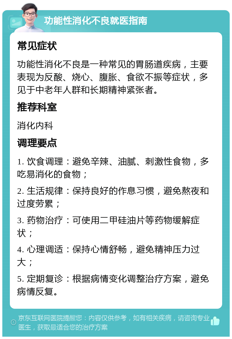 功能性消化不良就医指南 常见症状 功能性消化不良是一种常见的胃肠道疾病，主要表现为反酸、烧心、腹胀、食欲不振等症状，多见于中老年人群和长期精神紧张者。 推荐科室 消化内科 调理要点 1. 饮食调理：避免辛辣、油腻、刺激性食物，多吃易消化的食物； 2. 生活规律：保持良好的作息习惯，避免熬夜和过度劳累； 3. 药物治疗：可使用二甲硅油片等药物缓解症状； 4. 心理调适：保持心情舒畅，避免精神压力过大； 5. 定期复诊：根据病情变化调整治疗方案，避免病情反复。