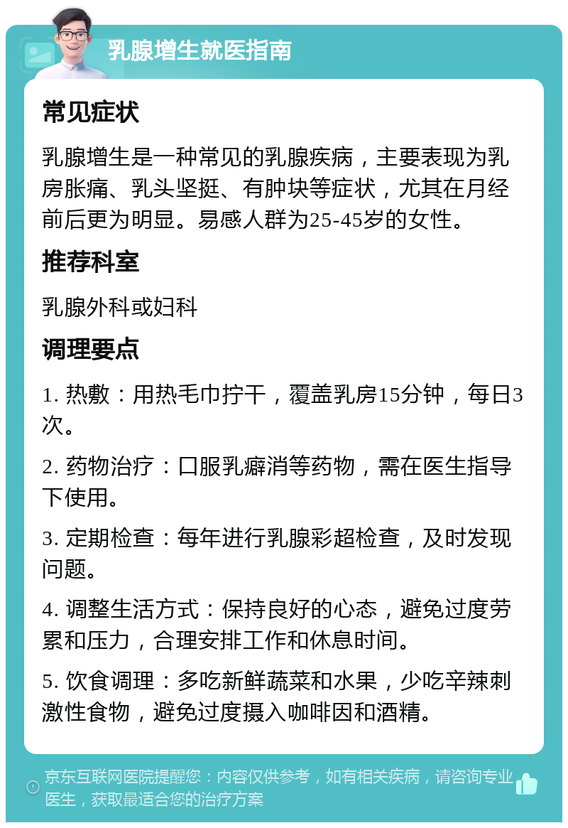 乳腺增生就医指南 常见症状 乳腺增生是一种常见的乳腺疾病，主要表现为乳房胀痛、乳头坚挺、有肿块等症状，尤其在月经前后更为明显。易感人群为25-45岁的女性。 推荐科室 乳腺外科或妇科 调理要点 1. 热敷：用热毛巾拧干，覆盖乳房15分钟，每日3次。 2. 药物治疗：口服乳癖消等药物，需在医生指导下使用。 3. 定期检查：每年进行乳腺彩超检查，及时发现问题。 4. 调整生活方式：保持良好的心态，避免过度劳累和压力，合理安排工作和休息时间。 5. 饮食调理：多吃新鲜蔬菜和水果，少吃辛辣刺激性食物，避免过度摄入咖啡因和酒精。