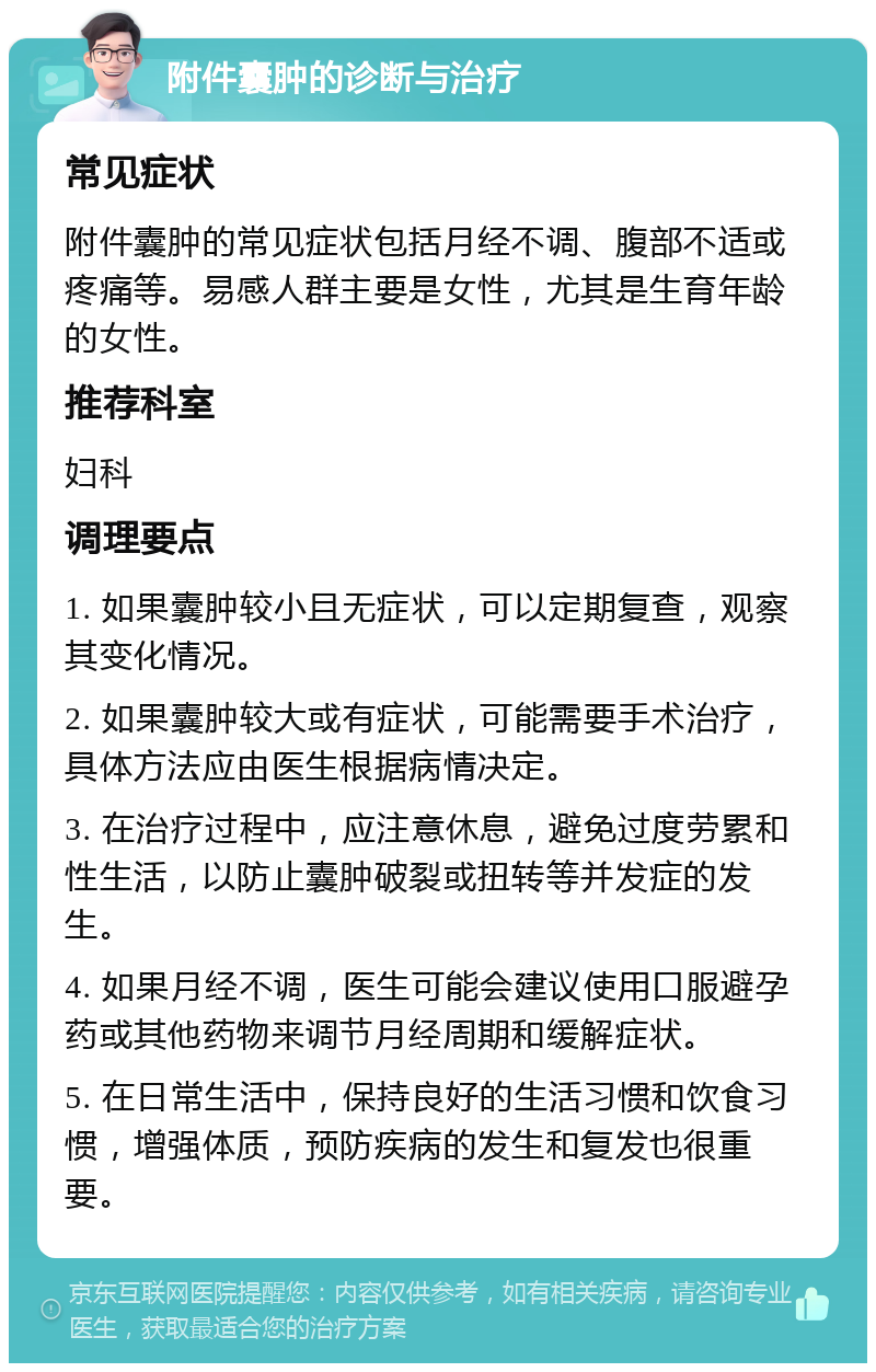 附件囊肿的诊断与治疗 常见症状 附件囊肿的常见症状包括月经不调、腹部不适或疼痛等。易感人群主要是女性，尤其是生育年龄的女性。 推荐科室 妇科 调理要点 1. 如果囊肿较小且无症状，可以定期复查，观察其变化情况。 2. 如果囊肿较大或有症状，可能需要手术治疗，具体方法应由医生根据病情决定。 3. 在治疗过程中，应注意休息，避免过度劳累和性生活，以防止囊肿破裂或扭转等并发症的发生。 4. 如果月经不调，医生可能会建议使用口服避孕药或其他药物来调节月经周期和缓解症状。 5. 在日常生活中，保持良好的生活习惯和饮食习惯，增强体质，预防疾病的发生和复发也很重要。