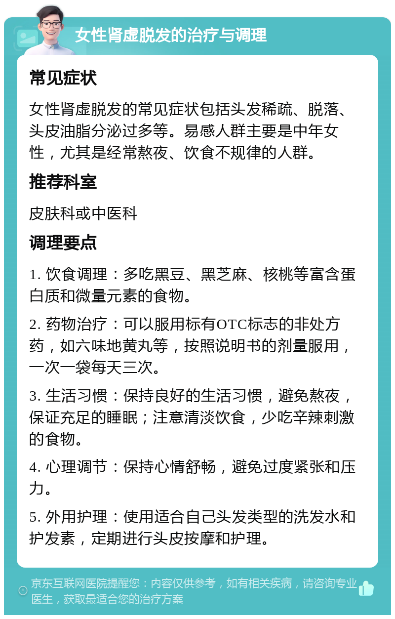 女性肾虚脱发的治疗与调理 常见症状 女性肾虚脱发的常见症状包括头发稀疏、脱落、头皮油脂分泌过多等。易感人群主要是中年女性，尤其是经常熬夜、饮食不规律的人群。 推荐科室 皮肤科或中医科 调理要点 1. 饮食调理：多吃黑豆、黑芝麻、核桃等富含蛋白质和微量元素的食物。 2. 药物治疗：可以服用标有OTC标志的非处方药，如六味地黄丸等，按照说明书的剂量服用，一次一袋每天三次。 3. 生活习惯：保持良好的生活习惯，避免熬夜，保证充足的睡眠；注意清淡饮食，少吃辛辣刺激的食物。 4. 心理调节：保持心情舒畅，避免过度紧张和压力。 5. 外用护理：使用适合自己头发类型的洗发水和护发素，定期进行头皮按摩和护理。