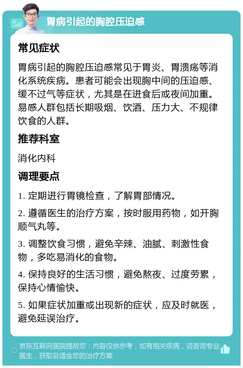 胃病引起的胸腔压迫感 常见症状 胃病引起的胸腔压迫感常见于胃炎、胃溃疡等消化系统疾病。患者可能会出现胸中间的压迫感、缓不过气等症状，尤其是在进食后或夜间加重。易感人群包括长期吸烟、饮酒、压力大、不规律饮食的人群。 推荐科室 消化内科 调理要点 1. 定期进行胃镜检查，了解胃部情况。 2. 遵循医生的治疗方案，按时服用药物，如开胸顺气丸等。 3. 调整饮食习惯，避免辛辣、油腻、刺激性食物，多吃易消化的食物。 4. 保持良好的生活习惯，避免熬夜、过度劳累，保持心情愉快。 5. 如果症状加重或出现新的症状，应及时就医，避免延误治疗。