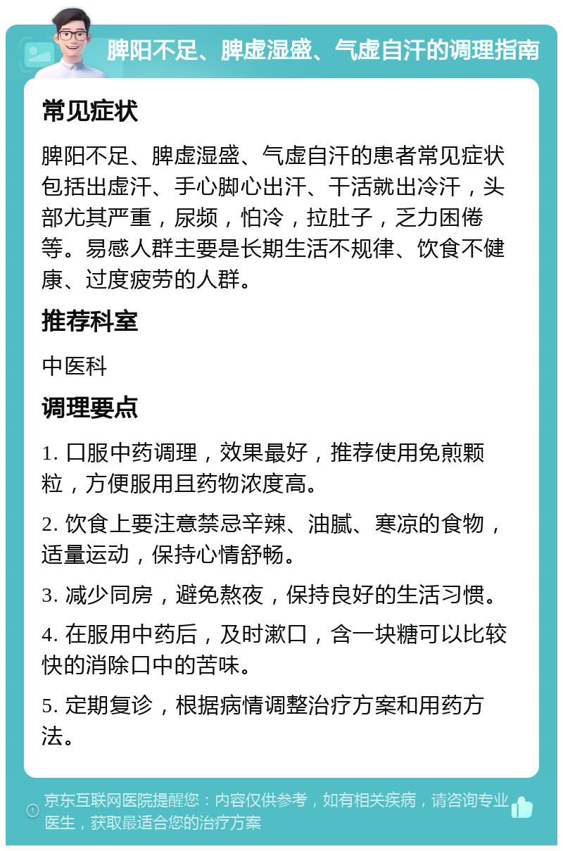 脾阳不足、脾虚湿盛、气虚自汗的调理指南 常见症状 脾阳不足、脾虚湿盛、气虚自汗的患者常见症状包括出虚汗、手心脚心出汗、干活就出冷汗，头部尤其严重，尿频，怕冷，拉肚子，乏力困倦等。易感人群主要是长期生活不规律、饮食不健康、过度疲劳的人群。 推荐科室 中医科 调理要点 1. 口服中药调理，效果最好，推荐使用免煎颗粒，方便服用且药物浓度高。 2. 饮食上要注意禁忌辛辣、油腻、寒凉的食物，适量运动，保持心情舒畅。 3. 减少同房，避免熬夜，保持良好的生活习惯。 4. 在服用中药后，及时漱口，含一块糖可以比较快的消除口中的苦味。 5. 定期复诊，根据病情调整治疗方案和用药方法。