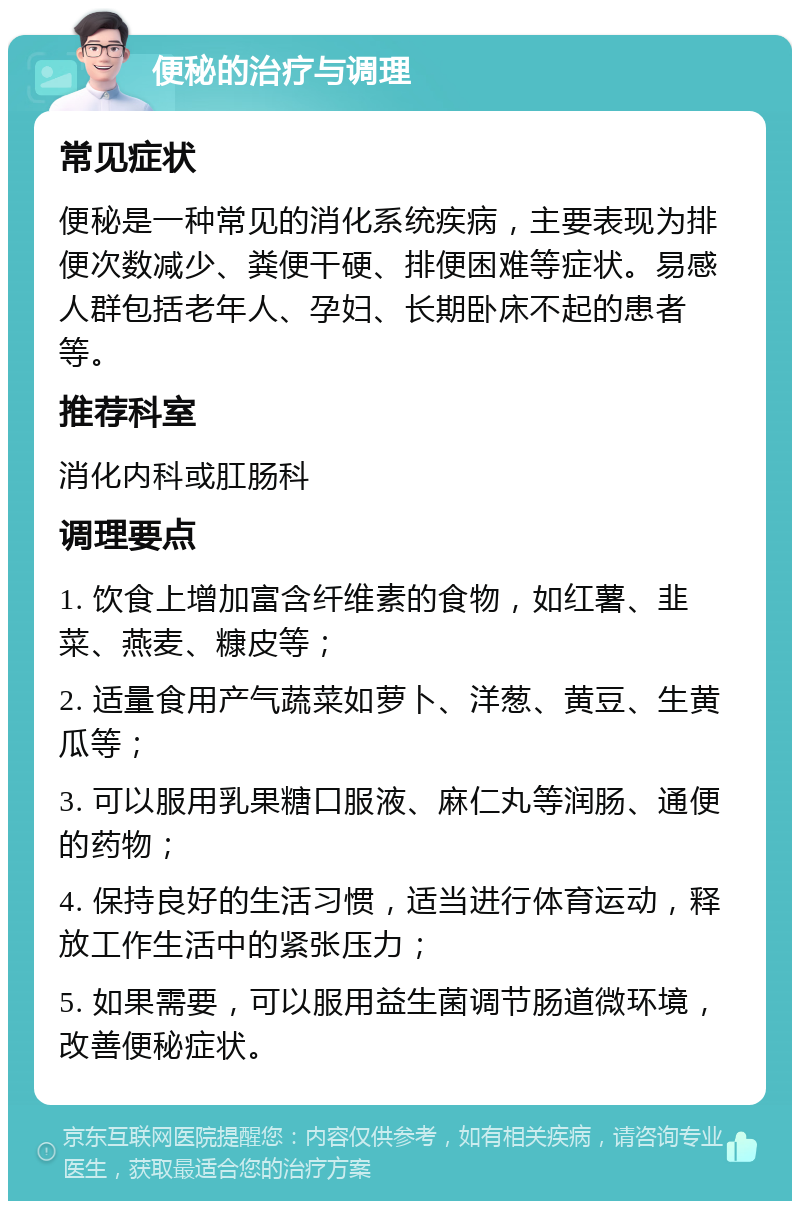 便秘的治疗与调理 常见症状 便秘是一种常见的消化系统疾病，主要表现为排便次数减少、粪便干硬、排便困难等症状。易感人群包括老年人、孕妇、长期卧床不起的患者等。 推荐科室 消化内科或肛肠科 调理要点 1. 饮食上增加富含纤维素的食物，如红薯、韭菜、燕麦、糠皮等； 2. 适量食用产气蔬菜如萝卜、洋葱、黄豆、生黄瓜等； 3. 可以服用乳果糖口服液、麻仁丸等润肠、通便的药物； 4. 保持良好的生活习惯，适当进行体育运动，释放工作生活中的紧张压力； 5. 如果需要，可以服用益生菌调节肠道微环境，改善便秘症状。