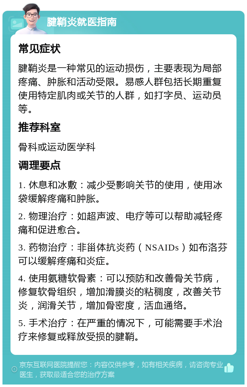 腱鞘炎就医指南 常见症状 腱鞘炎是一种常见的运动损伤，主要表现为局部疼痛、肿胀和活动受限。易感人群包括长期重复使用特定肌肉或关节的人群，如打字员、运动员等。 推荐科室 骨科或运动医学科 调理要点 1. 休息和冰敷：减少受影响关节的使用，使用冰袋缓解疼痛和肿胀。 2. 物理治疗：如超声波、电疗等可以帮助减轻疼痛和促进愈合。 3. 药物治疗：非甾体抗炎药（NSAIDs）如布洛芬可以缓解疼痛和炎症。 4. 使用氨糖软骨素：可以预防和改善骨关节病，修复软骨组织，增加滑膜炎的粘稠度，改善关节炎，润滑关节，增加骨密度，活血通络。 5. 手术治疗：在严重的情况下，可能需要手术治疗来修复或释放受损的腱鞘。