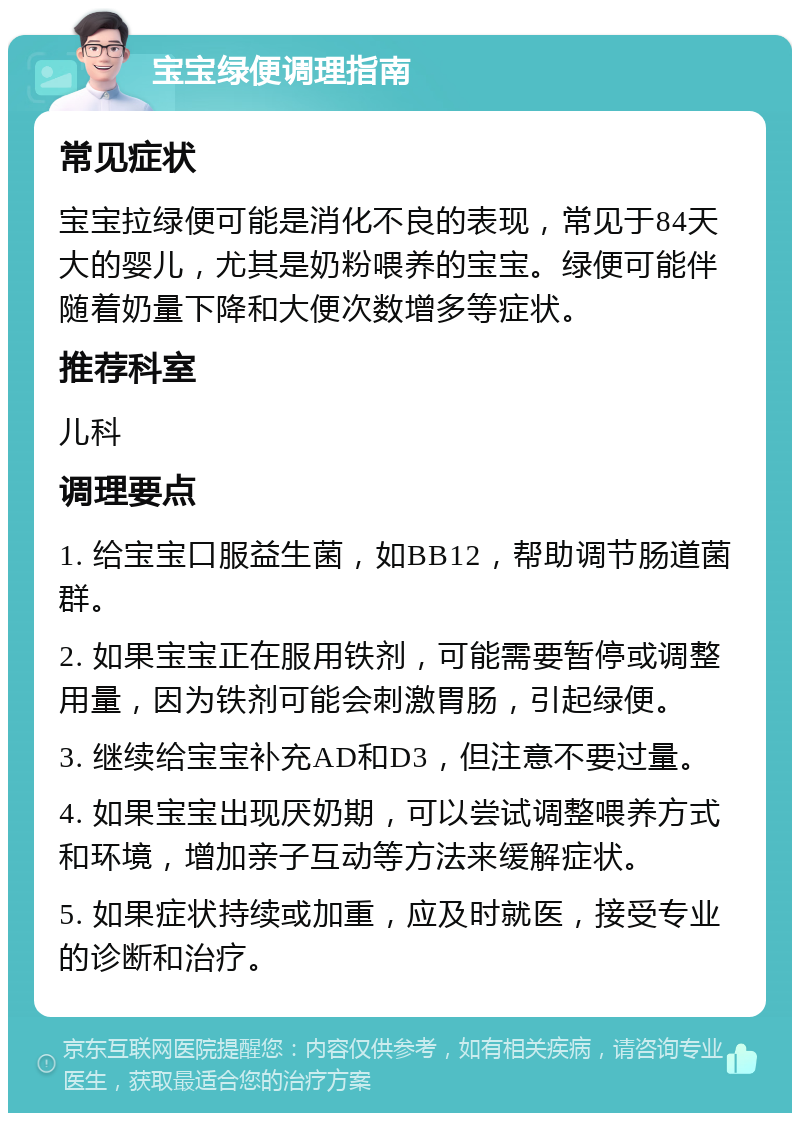 宝宝绿便调理指南 常见症状 宝宝拉绿便可能是消化不良的表现，常见于84天大的婴儿，尤其是奶粉喂养的宝宝。绿便可能伴随着奶量下降和大便次数增多等症状。 推荐科室 儿科 调理要点 1. 给宝宝口服益生菌，如BB12，帮助调节肠道菌群。 2. 如果宝宝正在服用铁剂，可能需要暂停或调整用量，因为铁剂可能会刺激胃肠，引起绿便。 3. 继续给宝宝补充AD和D3，但注意不要过量。 4. 如果宝宝出现厌奶期，可以尝试调整喂养方式和环境，增加亲子互动等方法来缓解症状。 5. 如果症状持续或加重，应及时就医，接受专业的诊断和治疗。