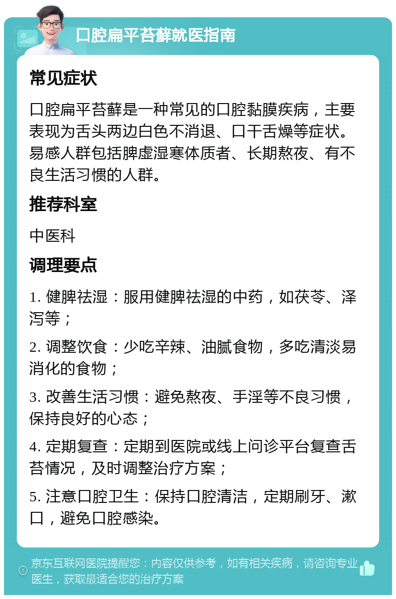 口腔扁平苔藓就医指南 常见症状 口腔扁平苔藓是一种常见的口腔黏膜疾病，主要表现为舌头两边白色不消退、口干舌燥等症状。易感人群包括脾虚湿寒体质者、长期熬夜、有不良生活习惯的人群。 推荐科室 中医科 调理要点 1. 健脾祛湿：服用健脾祛湿的中药，如茯苓、泽泻等； 2. 调整饮食：少吃辛辣、油腻食物，多吃清淡易消化的食物； 3. 改善生活习惯：避免熬夜、手淫等不良习惯，保持良好的心态； 4. 定期复查：定期到医院或线上问诊平台复查舌苔情况，及时调整治疗方案； 5. 注意口腔卫生：保持口腔清洁，定期刷牙、漱口，避免口腔感染。