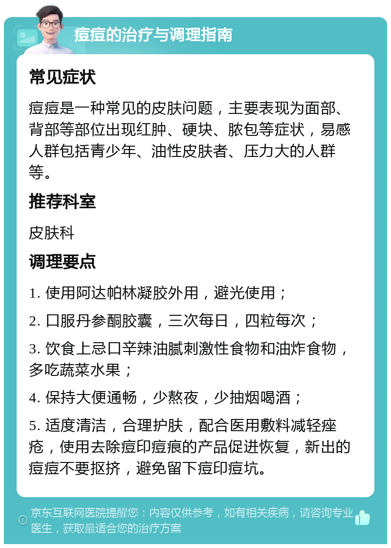 痘痘的治疗与调理指南 常见症状 痘痘是一种常见的皮肤问题，主要表现为面部、背部等部位出现红肿、硬块、脓包等症状，易感人群包括青少年、油性皮肤者、压力大的人群等。 推荐科室 皮肤科 调理要点 1. 使用阿达帕林凝胶外用，避光使用； 2. 口服丹参酮胶囊，三次每日，四粒每次； 3. 饮食上忌口辛辣油腻刺激性食物和油炸食物，多吃蔬菜水果； 4. 保持大便通畅，少熬夜，少抽烟喝酒； 5. 适度清洁，合理护肤，配合医用敷料减轻痤疮，使用去除痘印痘痕的产品促进恢复，新出的痘痘不要抠挤，避免留下痘印痘坑。