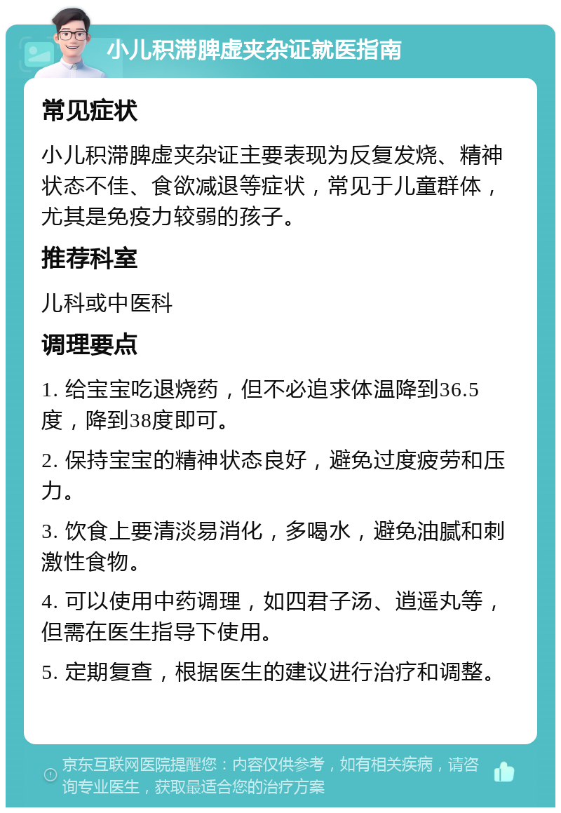 小儿积滞脾虚夹杂证就医指南 常见症状 小儿积滞脾虚夹杂证主要表现为反复发烧、精神状态不佳、食欲减退等症状，常见于儿童群体，尤其是免疫力较弱的孩子。 推荐科室 儿科或中医科 调理要点 1. 给宝宝吃退烧药，但不必追求体温降到36.5度，降到38度即可。 2. 保持宝宝的精神状态良好，避免过度疲劳和压力。 3. 饮食上要清淡易消化，多喝水，避免油腻和刺激性食物。 4. 可以使用中药调理，如四君子汤、逍遥丸等，但需在医生指导下使用。 5. 定期复查，根据医生的建议进行治疗和调整。