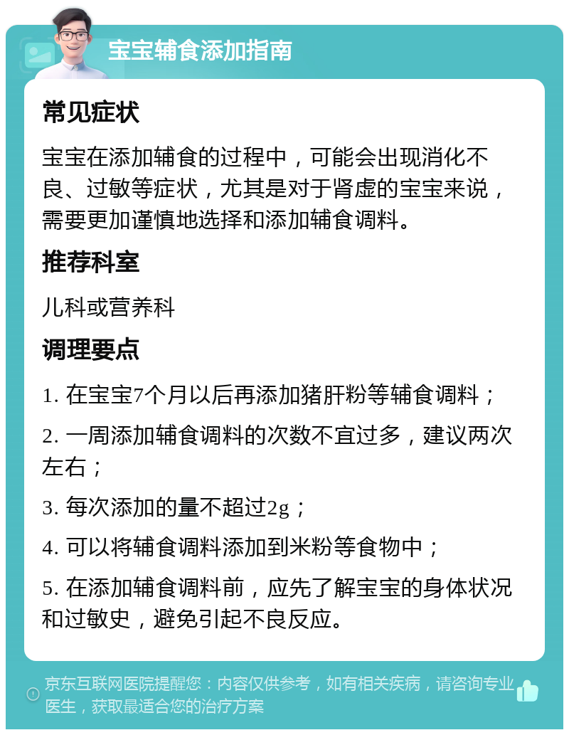 宝宝辅食添加指南 常见症状 宝宝在添加辅食的过程中，可能会出现消化不良、过敏等症状，尤其是对于肾虚的宝宝来说，需要更加谨慎地选择和添加辅食调料。 推荐科室 儿科或营养科 调理要点 1. 在宝宝7个月以后再添加猪肝粉等辅食调料； 2. 一周添加辅食调料的次数不宜过多，建议两次左右； 3. 每次添加的量不超过2g； 4. 可以将辅食调料添加到米粉等食物中； 5. 在添加辅食调料前，应先了解宝宝的身体状况和过敏史，避免引起不良反应。