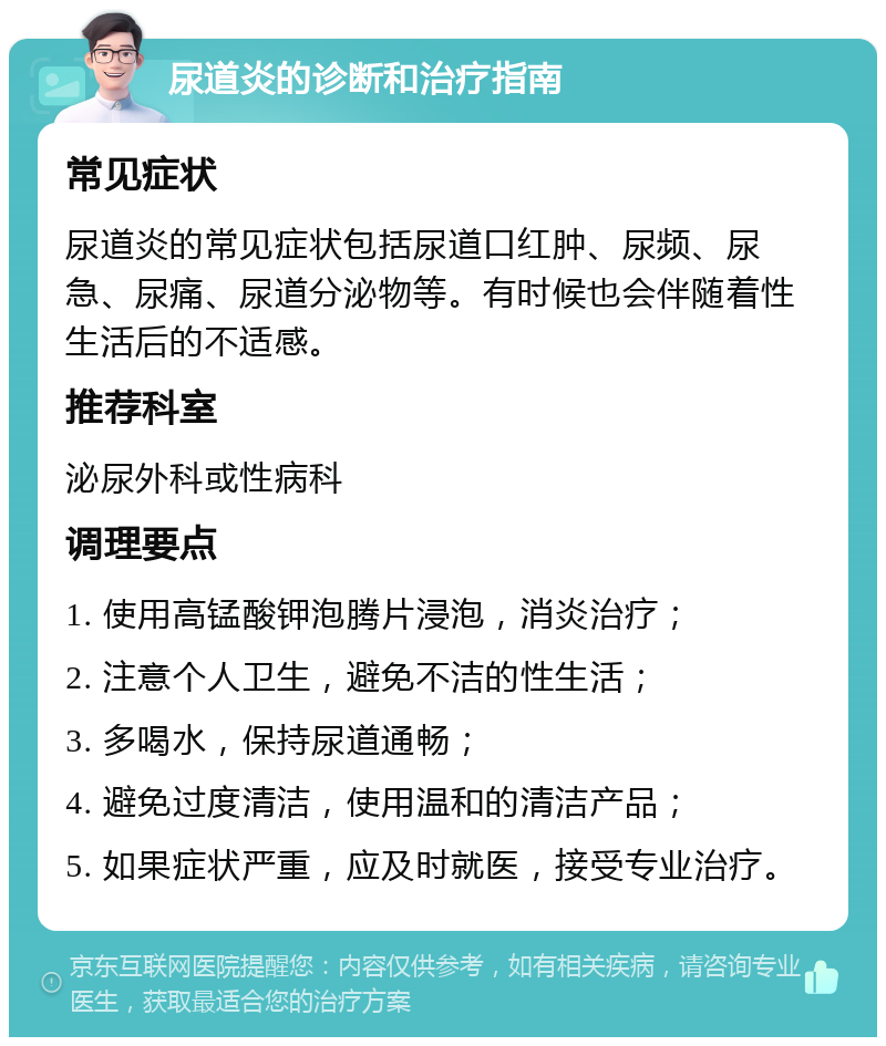 尿道炎的诊断和治疗指南 常见症状 尿道炎的常见症状包括尿道口红肿、尿频、尿急、尿痛、尿道分泌物等。有时候也会伴随着性生活后的不适感。 推荐科室 泌尿外科或性病科 调理要点 1. 使用高锰酸钾泡腾片浸泡，消炎治疗； 2. 注意个人卫生，避免不洁的性生活； 3. 多喝水，保持尿道通畅； 4. 避免过度清洁，使用温和的清洁产品； 5. 如果症状严重，应及时就医，接受专业治疗。