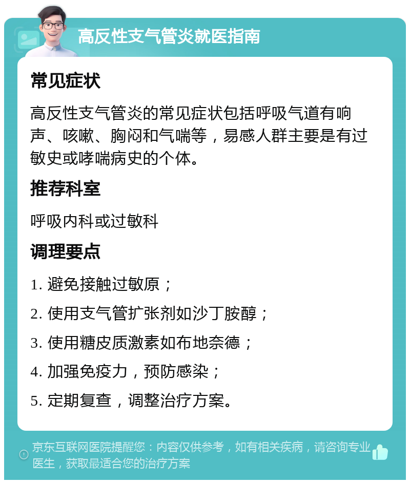 高反性支气管炎就医指南 常见症状 高反性支气管炎的常见症状包括呼吸气道有响声、咳嗽、胸闷和气喘等，易感人群主要是有过敏史或哮喘病史的个体。 推荐科室 呼吸内科或过敏科 调理要点 1. 避免接触过敏原； 2. 使用支气管扩张剂如沙丁胺醇； 3. 使用糖皮质激素如布地奈德； 4. 加强免疫力，预防感染； 5. 定期复查，调整治疗方案。