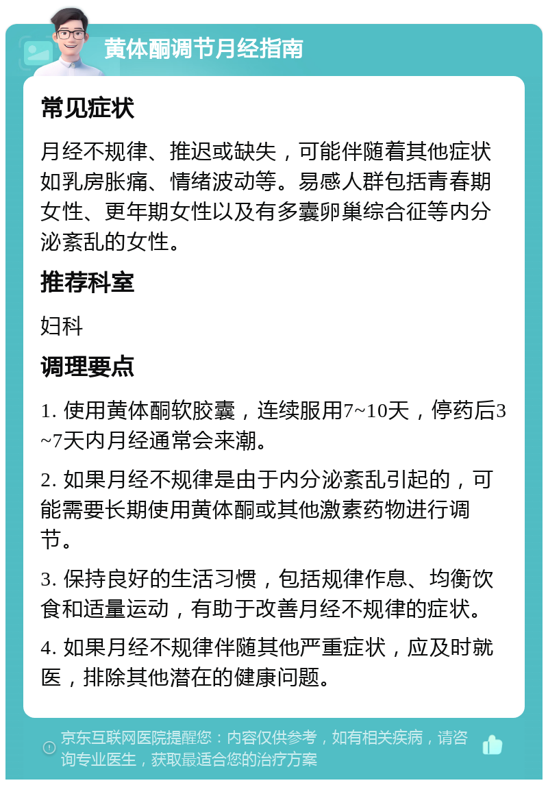 黄体酮调节月经指南 常见症状 月经不规律、推迟或缺失，可能伴随着其他症状如乳房胀痛、情绪波动等。易感人群包括青春期女性、更年期女性以及有多囊卵巢综合征等内分泌紊乱的女性。 推荐科室 妇科 调理要点 1. 使用黄体酮软胶囊，连续服用7~10天，停药后3~7天内月经通常会来潮。 2. 如果月经不规律是由于内分泌紊乱引起的，可能需要长期使用黄体酮或其他激素药物进行调节。 3. 保持良好的生活习惯，包括规律作息、均衡饮食和适量运动，有助于改善月经不规律的症状。 4. 如果月经不规律伴随其他严重症状，应及时就医，排除其他潜在的健康问题。