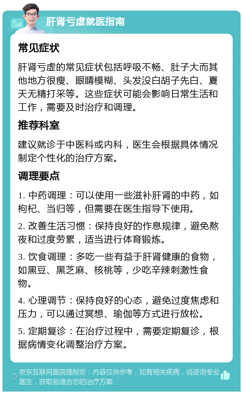 肝肾亏虚就医指南 常见症状 肝肾亏虚的常见症状包括呼吸不畅、肚子大而其他地方很瘦、眼睛模糊、头发没白胡子先白、夏天无精打采等。这些症状可能会影响日常生活和工作，需要及时治疗和调理。 推荐科室 建议就诊于中医科或内科，医生会根据具体情况制定个性化的治疗方案。 调理要点 1. 中药调理：可以使用一些滋补肝肾的中药，如枸杞、当归等，但需要在医生指导下使用。 2. 改善生活习惯：保持良好的作息规律，避免熬夜和过度劳累，适当进行体育锻炼。 3. 饮食调理：多吃一些有益于肝肾健康的食物，如黑豆、黑芝麻、核桃等，少吃辛辣刺激性食物。 4. 心理调节：保持良好的心态，避免过度焦虑和压力，可以通过冥想、瑜伽等方式进行放松。 5. 定期复诊：在治疗过程中，需要定期复诊，根据病情变化调整治疗方案。