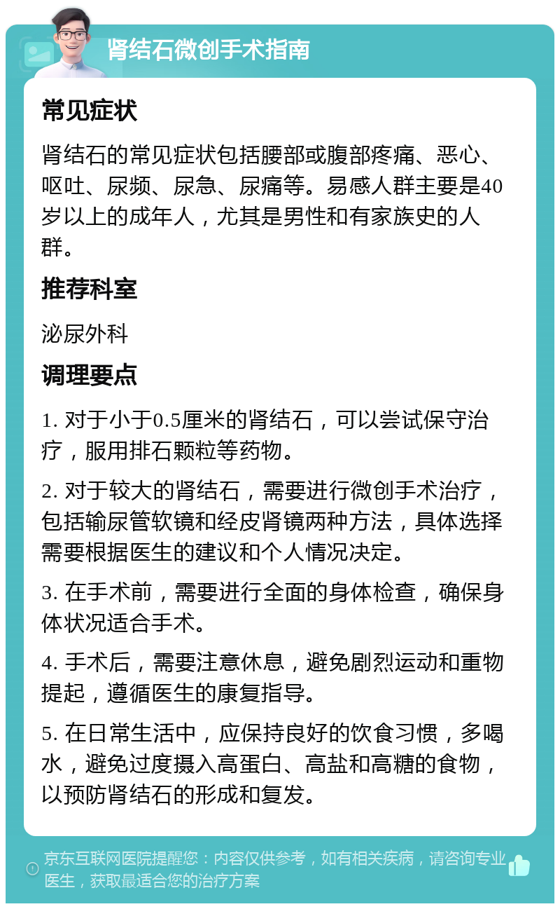 肾结石微创手术指南 常见症状 肾结石的常见症状包括腰部或腹部疼痛、恶心、呕吐、尿频、尿急、尿痛等。易感人群主要是40岁以上的成年人，尤其是男性和有家族史的人群。 推荐科室 泌尿外科 调理要点 1. 对于小于0.5厘米的肾结石，可以尝试保守治疗，服用排石颗粒等药物。 2. 对于较大的肾结石，需要进行微创手术治疗，包括输尿管软镜和经皮肾镜两种方法，具体选择需要根据医生的建议和个人情况决定。 3. 在手术前，需要进行全面的身体检查，确保身体状况适合手术。 4. 手术后，需要注意休息，避免剧烈运动和重物提起，遵循医生的康复指导。 5. 在日常生活中，应保持良好的饮食习惯，多喝水，避免过度摄入高蛋白、高盐和高糖的食物，以预防肾结石的形成和复发。