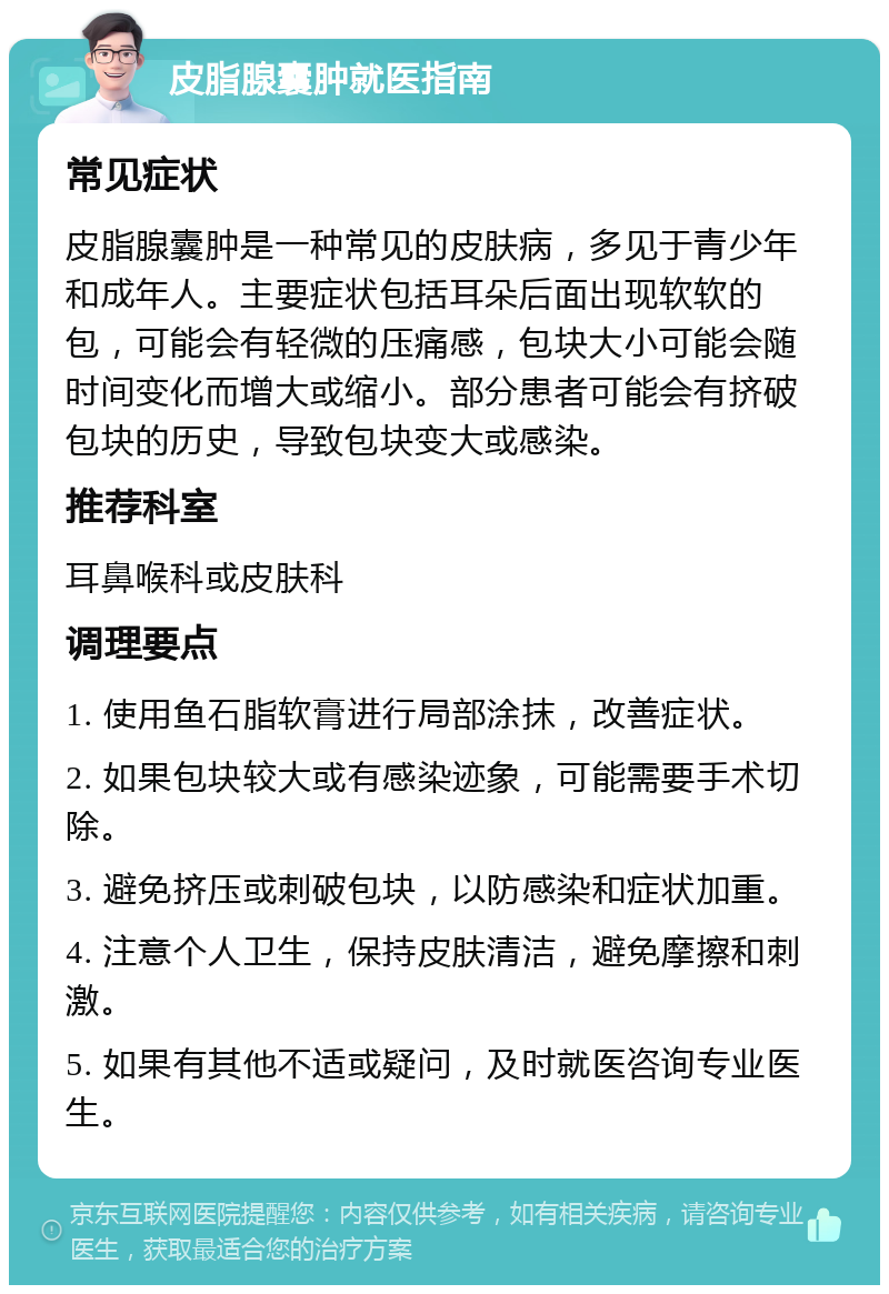 皮脂腺囊肿就医指南 常见症状 皮脂腺囊肿是一种常见的皮肤病，多见于青少年和成年人。主要症状包括耳朵后面出现软软的包，可能会有轻微的压痛感，包块大小可能会随时间变化而增大或缩小。部分患者可能会有挤破包块的历史，导致包块变大或感染。 推荐科室 耳鼻喉科或皮肤科 调理要点 1. 使用鱼石脂软膏进行局部涂抹，改善症状。 2. 如果包块较大或有感染迹象，可能需要手术切除。 3. 避免挤压或刺破包块，以防感染和症状加重。 4. 注意个人卫生，保持皮肤清洁，避免摩擦和刺激。 5. 如果有其他不适或疑问，及时就医咨询专业医生。