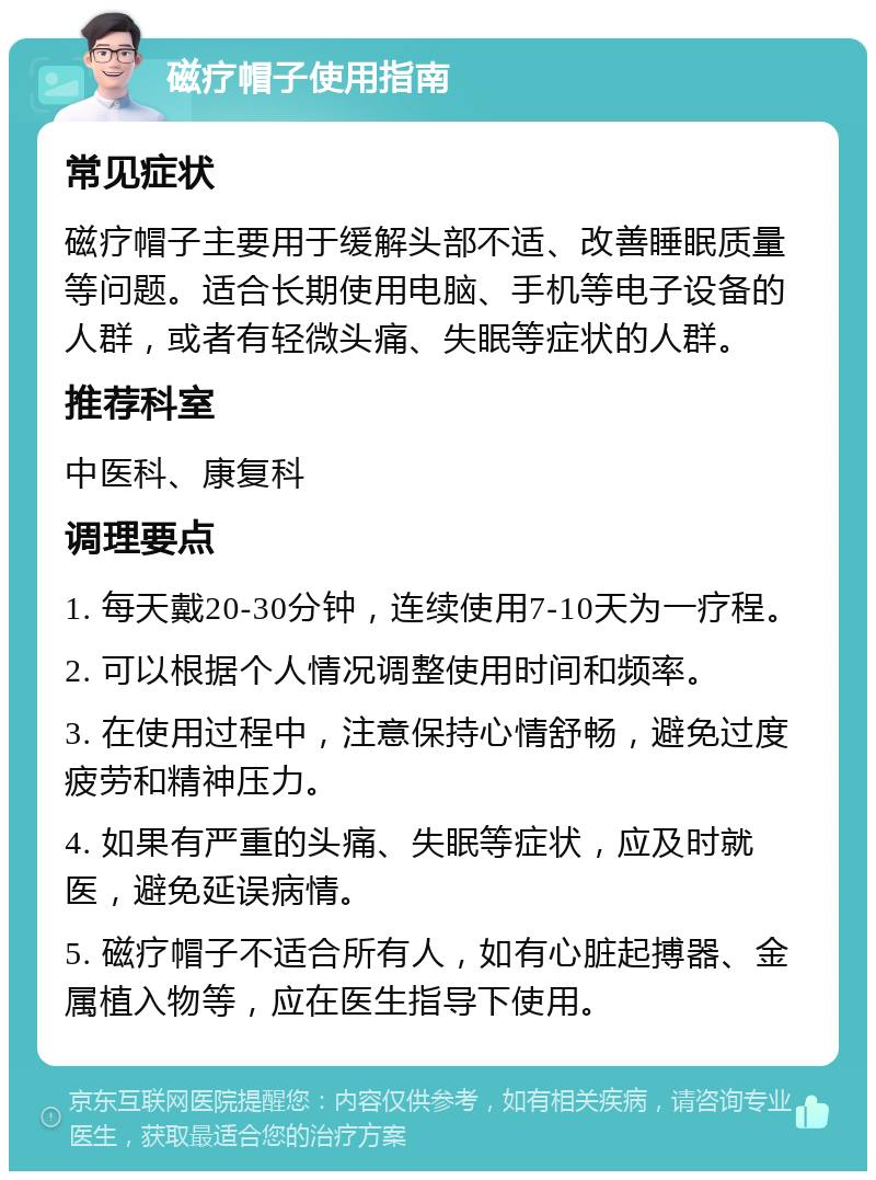 磁疗帽子使用指南 常见症状 磁疗帽子主要用于缓解头部不适、改善睡眠质量等问题。适合长期使用电脑、手机等电子设备的人群，或者有轻微头痛、失眠等症状的人群。 推荐科室 中医科、康复科 调理要点 1. 每天戴20-30分钟，连续使用7-10天为一疗程。 2. 可以根据个人情况调整使用时间和频率。 3. 在使用过程中，注意保持心情舒畅，避免过度疲劳和精神压力。 4. 如果有严重的头痛、失眠等症状，应及时就医，避免延误病情。 5. 磁疗帽子不适合所有人，如有心脏起搏器、金属植入物等，应在医生指导下使用。