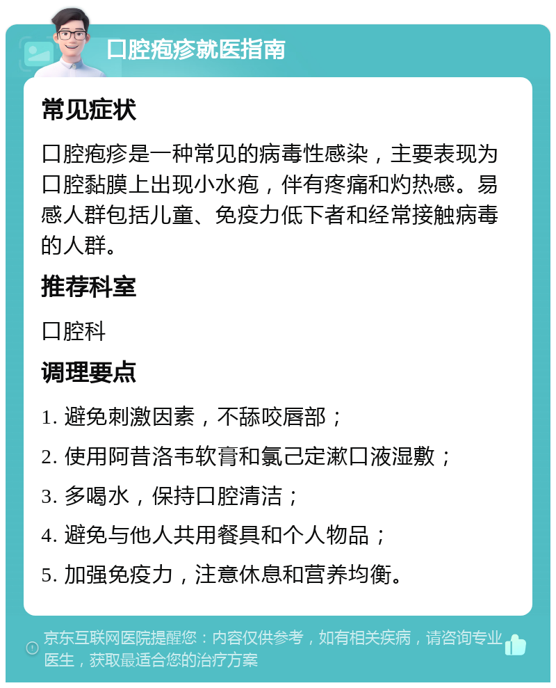 口腔疱疹就医指南 常见症状 口腔疱疹是一种常见的病毒性感染，主要表现为口腔黏膜上出现小水疱，伴有疼痛和灼热感。易感人群包括儿童、免疫力低下者和经常接触病毒的人群。 推荐科室 口腔科 调理要点 1. 避免刺激因素，不舔咬唇部； 2. 使用阿昔洛韦软膏和氯己定漱口液湿敷； 3. 多喝水，保持口腔清洁； 4. 避免与他人共用餐具和个人物品； 5. 加强免疫力，注意休息和营养均衡。