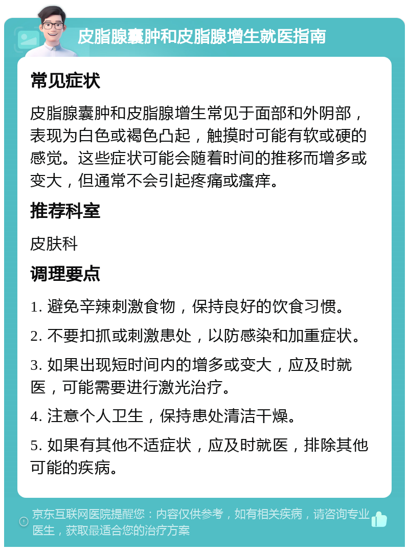 皮脂腺囊肿和皮脂腺增生就医指南 常见症状 皮脂腺囊肿和皮脂腺增生常见于面部和外阴部，表现为白色或褐色凸起，触摸时可能有软或硬的感觉。这些症状可能会随着时间的推移而增多或变大，但通常不会引起疼痛或瘙痒。 推荐科室 皮肤科 调理要点 1. 避免辛辣刺激食物，保持良好的饮食习惯。 2. 不要扣抓或刺激患处，以防感染和加重症状。 3. 如果出现短时间内的增多或变大，应及时就医，可能需要进行激光治疗。 4. 注意个人卫生，保持患处清洁干燥。 5. 如果有其他不适症状，应及时就医，排除其他可能的疾病。