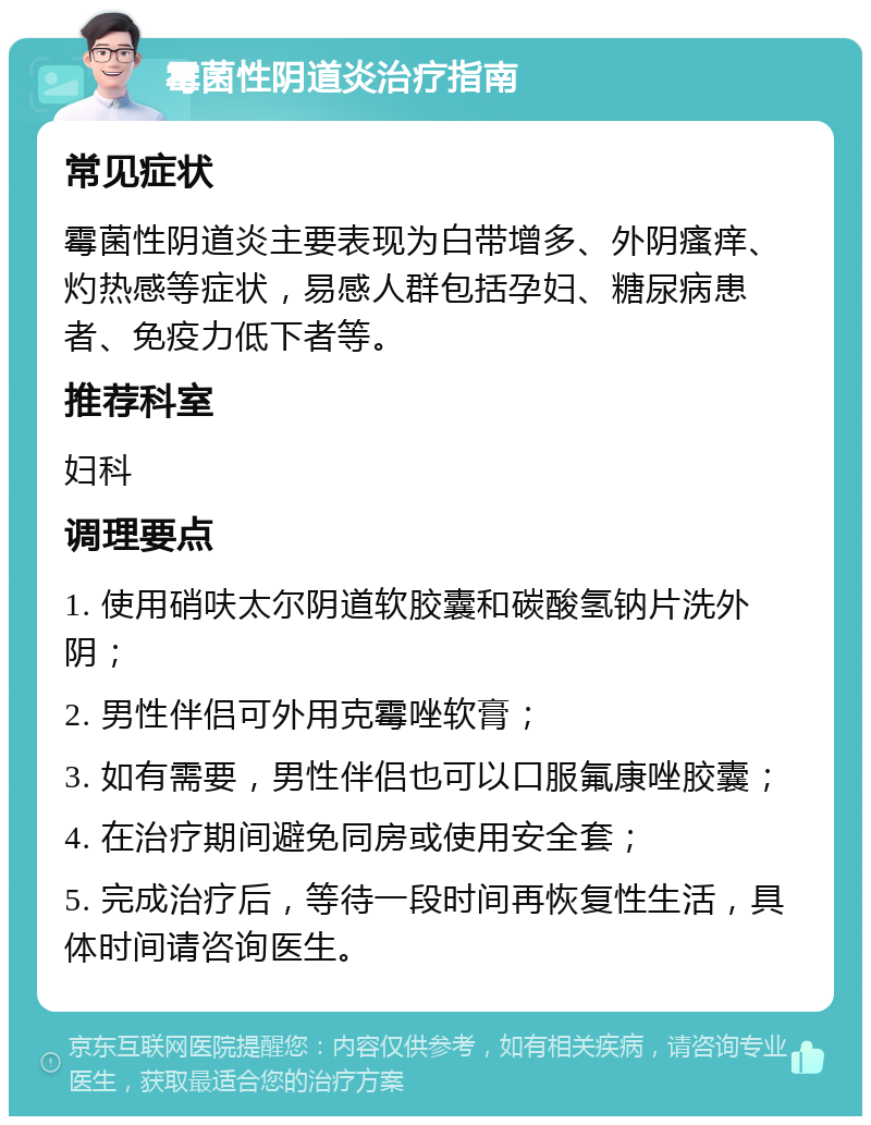 霉菌性阴道炎治疗指南 常见症状 霉菌性阴道炎主要表现为白带增多、外阴瘙痒、灼热感等症状，易感人群包括孕妇、糖尿病患者、免疫力低下者等。 推荐科室 妇科 调理要点 1. 使用硝呋太尔阴道软胶囊和碳酸氢钠片洗外阴； 2. 男性伴侣可外用克霉唑软膏； 3. 如有需要，男性伴侣也可以口服氟康唑胶囊； 4. 在治疗期间避免同房或使用安全套； 5. 完成治疗后，等待一段时间再恢复性生活，具体时间请咨询医生。