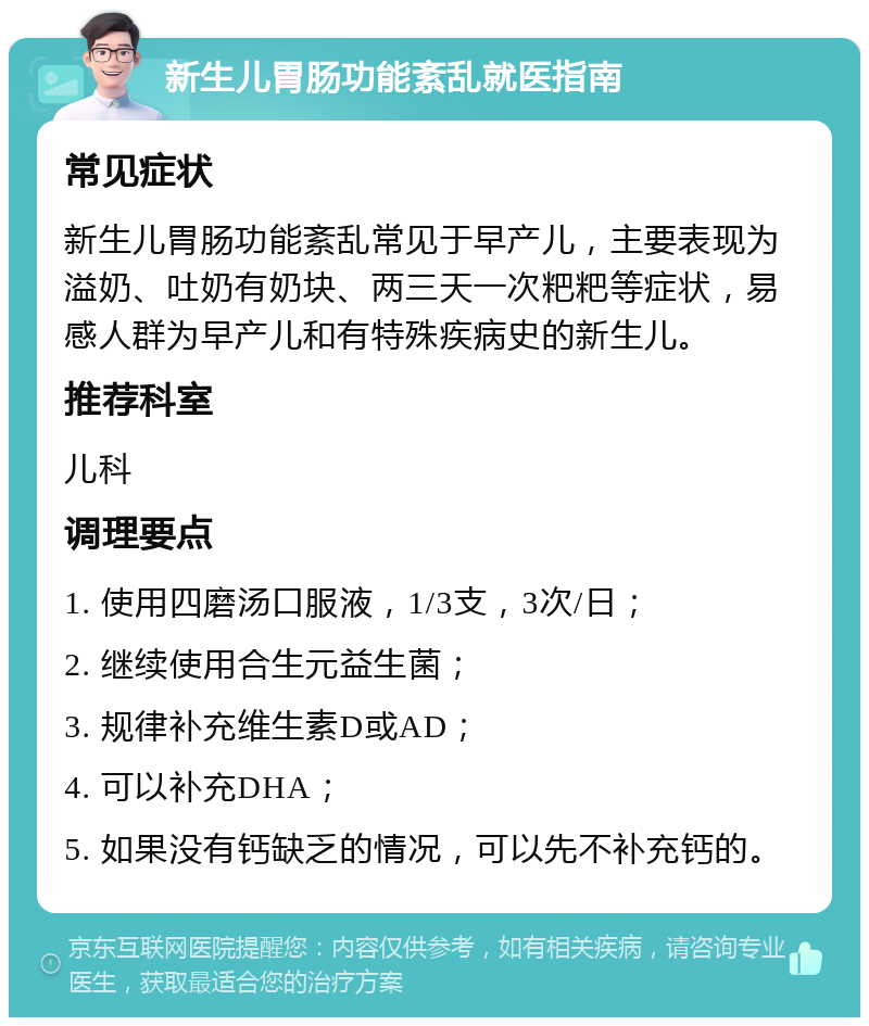 新生儿胃肠功能紊乱就医指南 常见症状 新生儿胃肠功能紊乱常见于早产儿，主要表现为溢奶、吐奶有奶块、两三天一次粑粑等症状，易感人群为早产儿和有特殊疾病史的新生儿。 推荐科室 儿科 调理要点 1. 使用四磨汤口服液，1/3支，3次/日； 2. 继续使用合生元益生菌； 3. 规律补充维生素D或AD； 4. 可以补充DHA； 5. 如果没有钙缺乏的情况，可以先不补充钙的。