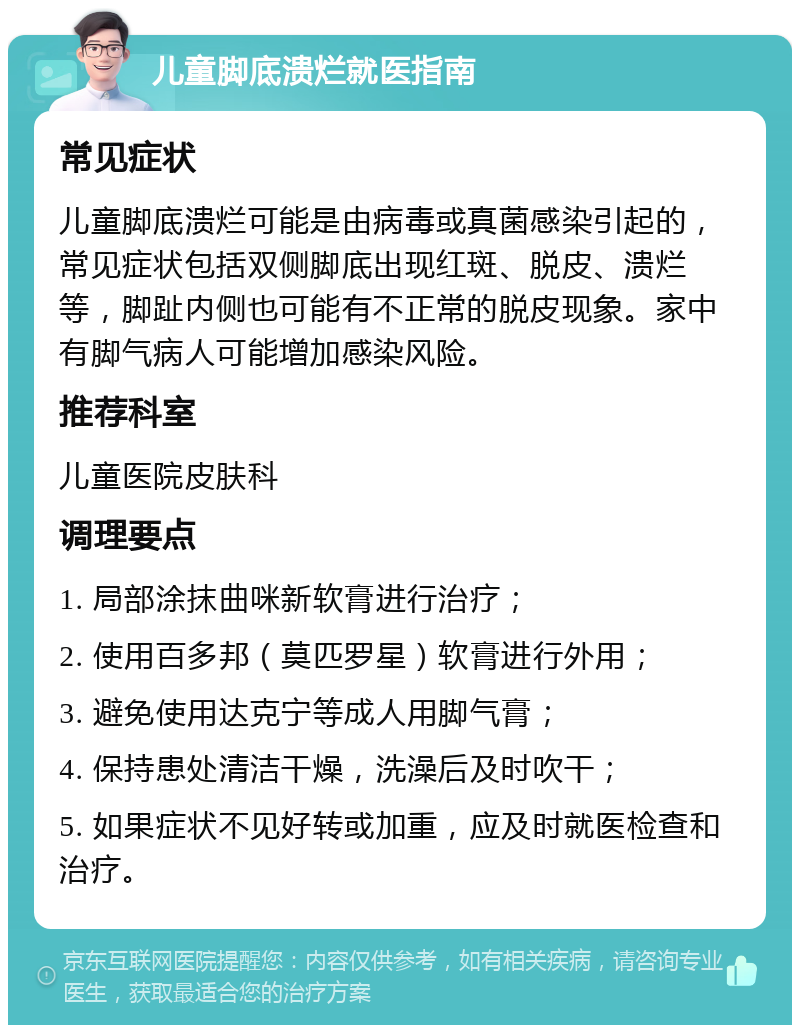 儿童脚底溃烂就医指南 常见症状 儿童脚底溃烂可能是由病毒或真菌感染引起的，常见症状包括双侧脚底出现红斑、脱皮、溃烂等，脚趾内侧也可能有不正常的脱皮现象。家中有脚气病人可能增加感染风险。 推荐科室 儿童医院皮肤科 调理要点 1. 局部涂抹曲咪新软膏进行治疗； 2. 使用百多邦（莫匹罗星）软膏进行外用； 3. 避免使用达克宁等成人用脚气膏； 4. 保持患处清洁干燥，洗澡后及时吹干； 5. 如果症状不见好转或加重，应及时就医检查和治疗。