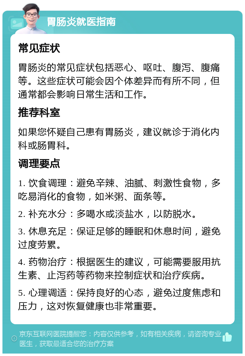 胃肠炎就医指南 常见症状 胃肠炎的常见症状包括恶心、呕吐、腹泻、腹痛等。这些症状可能会因个体差异而有所不同，但通常都会影响日常生活和工作。 推荐科室 如果您怀疑自己患有胃肠炎，建议就诊于消化内科或肠胃科。 调理要点 1. 饮食调理：避免辛辣、油腻、刺激性食物，多吃易消化的食物，如米粥、面条等。 2. 补充水分：多喝水或淡盐水，以防脱水。 3. 休息充足：保证足够的睡眠和休息时间，避免过度劳累。 4. 药物治疗：根据医生的建议，可能需要服用抗生素、止泻药等药物来控制症状和治疗疾病。 5. 心理调适：保持良好的心态，避免过度焦虑和压力，这对恢复健康也非常重要。