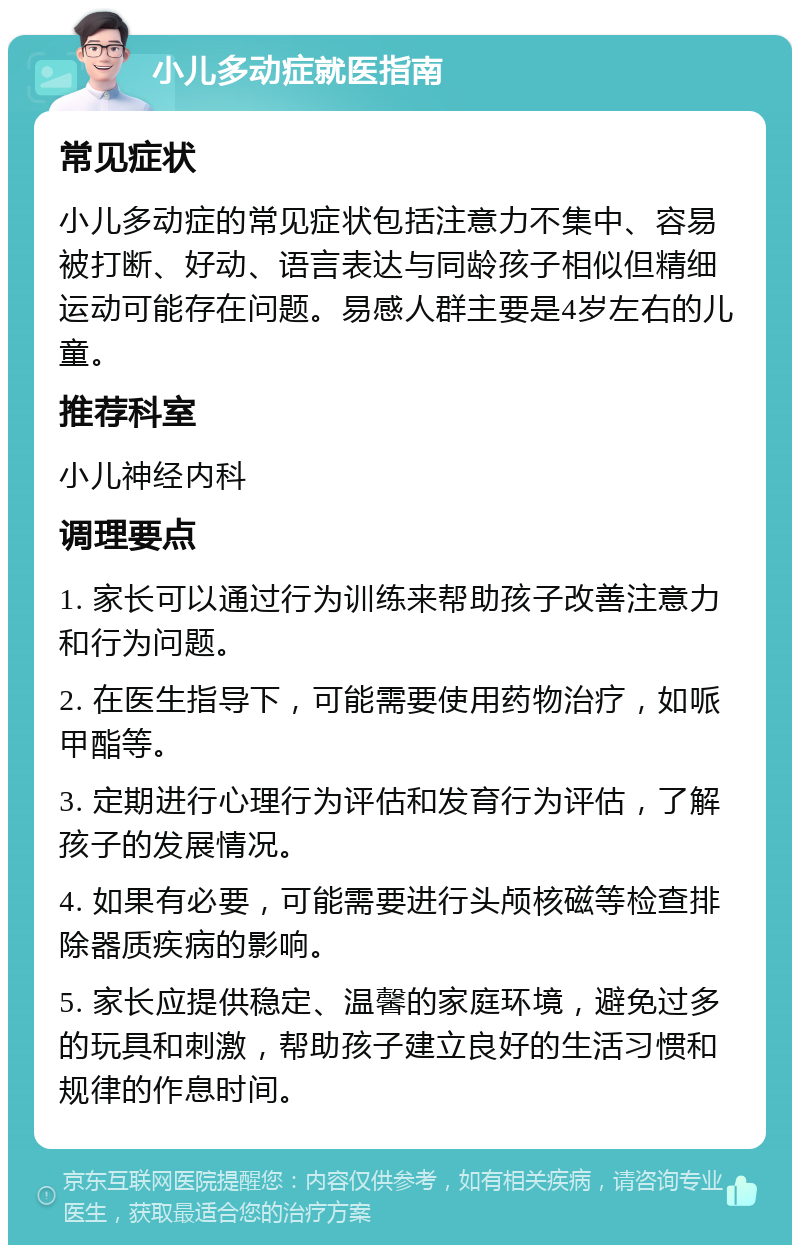 小儿多动症就医指南 常见症状 小儿多动症的常见症状包括注意力不集中、容易被打断、好动、语言表达与同龄孩子相似但精细运动可能存在问题。易感人群主要是4岁左右的儿童。 推荐科室 小儿神经内科 调理要点 1. 家长可以通过行为训练来帮助孩子改善注意力和行为问题。 2. 在医生指导下，可能需要使用药物治疗，如哌甲酯等。 3. 定期进行心理行为评估和发育行为评估，了解孩子的发展情况。 4. 如果有必要，可能需要进行头颅核磁等检查排除器质疾病的影响。 5. 家长应提供稳定、温馨的家庭环境，避免过多的玩具和刺激，帮助孩子建立良好的生活习惯和规律的作息时间。